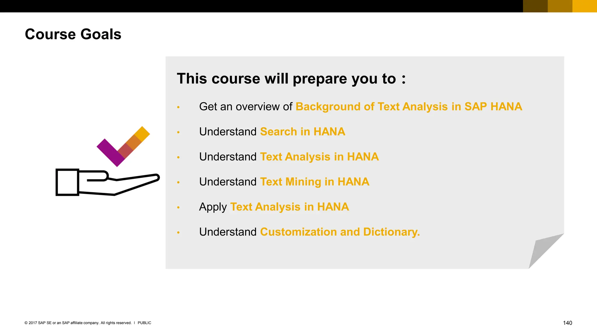 140
PUBLIC
© 2017 SAP SE or an SAP affiliate company. All rights reserved. ǀ
Course Goals
This course will prepare you to：
• Get an overview of Background of Text Analysis in SAP HANA
• Understand Search in HANA
• Understand Text Analysis in HANA
• Understand Text Mining in HANA
• Apply Text Analysis in HANA
• Understand Customization and Dictionary.
 