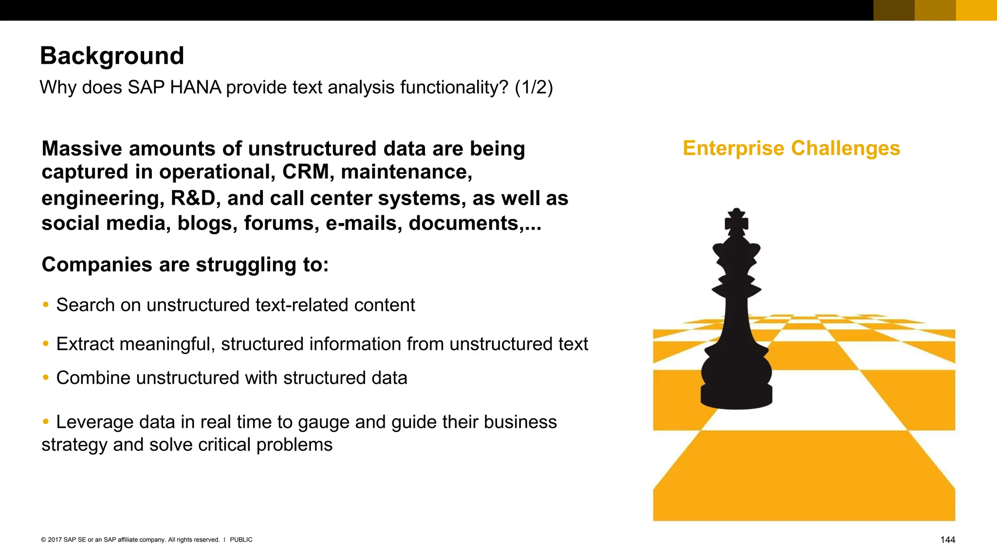 144
PUBLIC
© 2017 SAP SE or an SAP affiliate company. All rights reserved. ǀ
Background
Why does SAP HANA provide text analysis functionality? (1/2)
Massive amounts of unstructured data are being Enterprise Challenges
captured in operational, CRM, maintenance,
engineering, R&D, and call center systems, as well as
social media, blogs, forums, e-mails, documents,...
Companies are struggling to:
 Search on unstructured text-related content
 Extract meaningful, structured information from unstructured text
 Combine unstructured with structured data
 Leverage data in real time to gauge and guide their business
strategy and solve critical problems
 