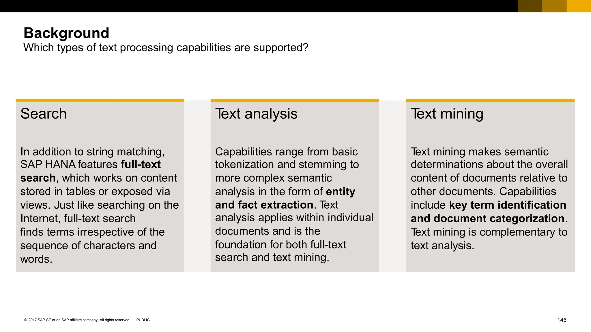 146
PUBLIC
© 2017 SAP SE or an SAP affiliate company. All rights reserved. ǀ
Which types of text processing capabilities are supported?
Search
In addition to string matching,
SAP HANA features full-text
search, which works on content
stored in tables or exposed via
views. Just like searching on the
Internet, full-text search
finds terms irrespective of the
sequence of characters and
words.
T
ext mining
T
ext mining makes semantic
determinations about the overall
content of documents relative to
other documents. Capabilities
include key term identification
and document categorization.
T
ext mining is complementary to
text analysis.
T
ext analysis
Capabilities range from basic
tokenization and stemming to
more complex semantic
analysis in the form of entity
and fact extraction. T
ext
analysis applies within individual
documents and is the
foundation for both full-text
search and text mining.
Background
 
