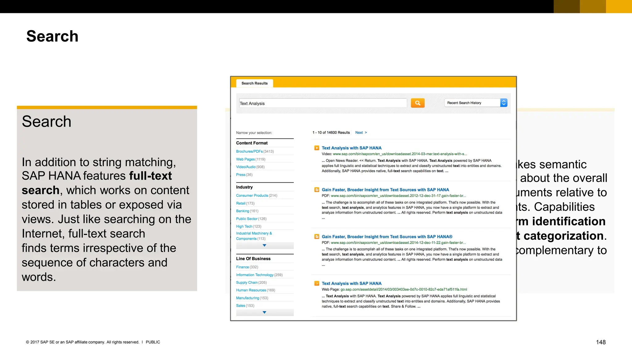 148
PUBLIC
© 2017 SAP SE or an SAP affiliate company. All rights reserved. ǀ
Search
In addition to string matching,
SAP HANA features full-text
search, which works on content
stored in tables or exposed via
views. Just like searching on the
Internet, full-text search
finds terms irrespective of the
sequence of characters and
words.
T
ext mining
T
ext mining makes semantic
determinations about the overall
content of documents relative to
other documents. Capabilities
include key term identification
and document categorization.
T
ext mining is complementary to
text analysis.
T
ext analysis
Capabilities range from basic
tokenization and stemming to
more complex semantic
analysis in the form of entity
and fact extraction. T
ext
analysis applies within individual
documents and is the
foundation for both full-text
search and text mining.
Search
 