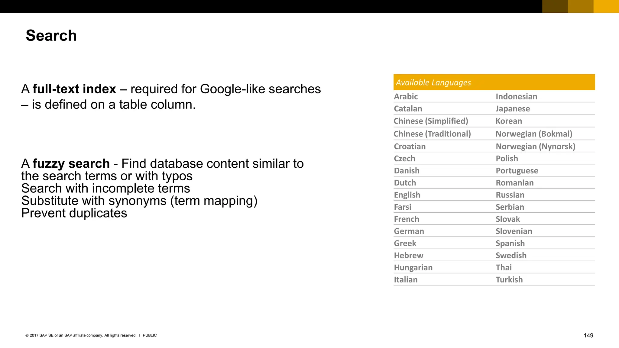 149
PUBLIC
© 2017 SAP SE or an SAP affiliate company. All rights reserved. ǀ
Search
Available Languages
Arabic Indonesian
Catalan Japanese
Chinese (Simplified) Korean
Chinese (Traditional) Norwegian (Bokmal)
Croatian Norwegian (Nynorsk)
Czech Polish
Danish Portuguese
Dutch Romanian
English Russian
Farsi Serbian
French Slovak
German Slovenian
Greek Spanish
Hebrew Swedish
Hungarian Thai
Italian Turkish
A full-text index – required for Google-like searches
– is defined on a table column.
A fuzzy search - Find database content similar to
the search terms or with typos
Search with incomplete terms
Substitute with synonyms (term mapping)
Prevent duplicates
 