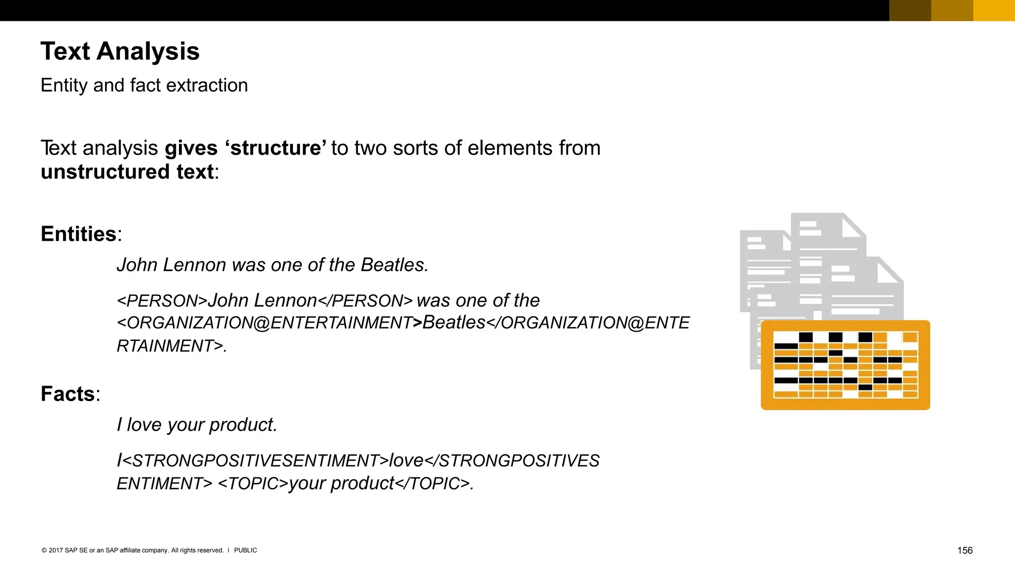 156
PUBLIC
© 2017 SAP SE or an SAP affiliate company. All rights reserved. ǀ
Entity and fact extraction
T
ext analysis gives ‘structure’ to two sorts of elements from
unstructured text:
Entities:
John Lennon was one of the Beatles.
<PERSON>John Lennon</PERSON> was one of the
<ORGANIZATION@ENTERTAINMENT>Beatles</ORGANIZATION@ENTE
RTAINMENT>.
Facts:
I love your product.
I<STRONGPOSITIVESENTIMENT>love</STRONGPOSITIVES
ENTIMENT> <TOPIC>your product</TOPIC>.
Text Analysis
 