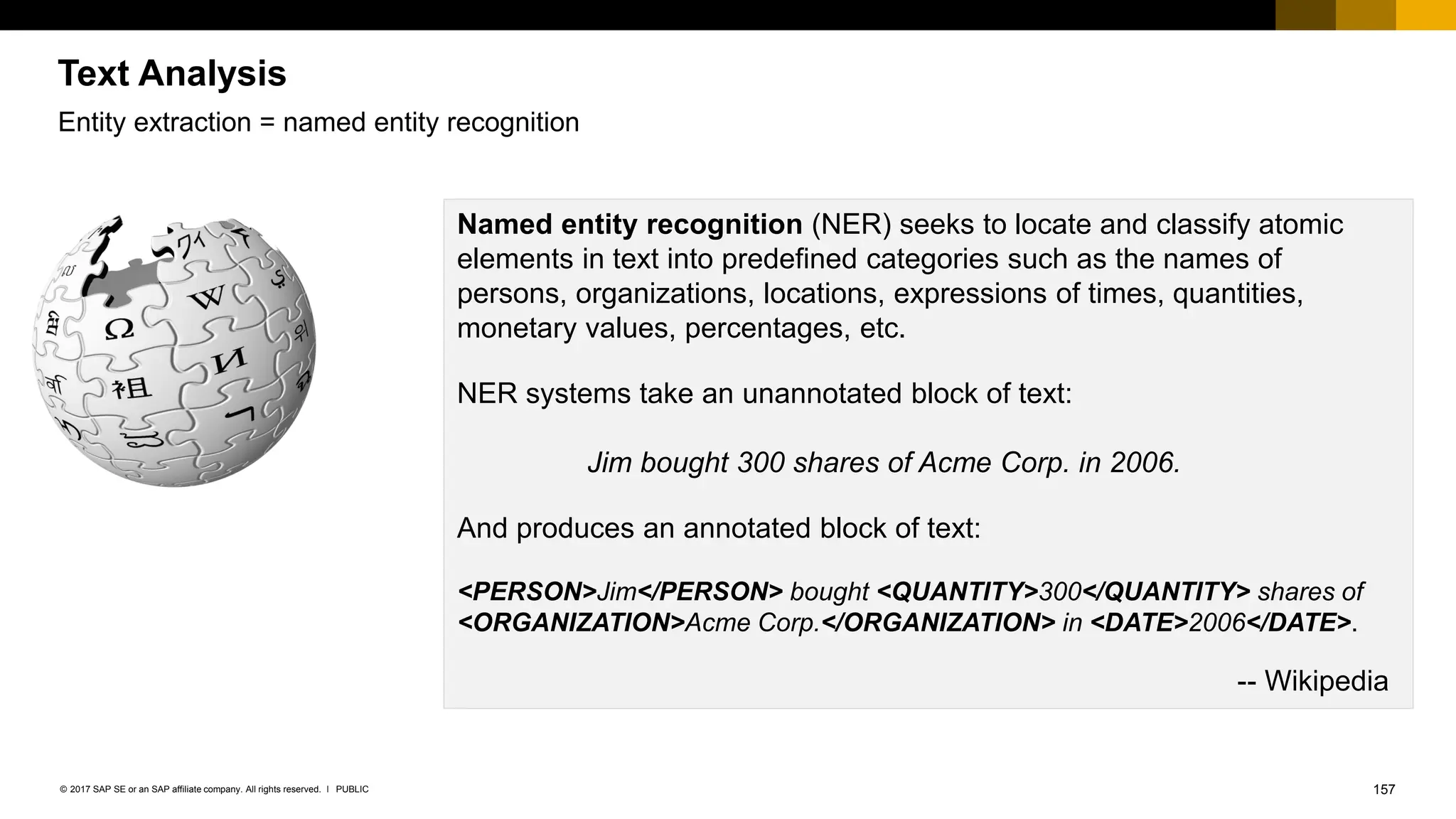 157
PUBLIC
© 2017 SAP SE or an SAP affiliate company. All rights reserved. ǀ
Named entity recognition (NER) seeks to locate and classify atomic
elements in text into predefined categories such as the names of
persons, organizations, locations, expressions of times, quantities,
monetary values, percentages, etc.
NER systems take an unannotated block of text:
Jim bought 300 shares of Acme Corp. in 2006.
And produces an annotated block of text:
<PERSON>Jim</PERSON> bought <QUANTITY>300</QUANTITY> shares of
<ORGANIZATION>Acme Corp.</ORGANIZATION> in <DATE>2006</DATE>.
-- Wikipedia
Text Analysis
Entity extraction = named entity recognition
 