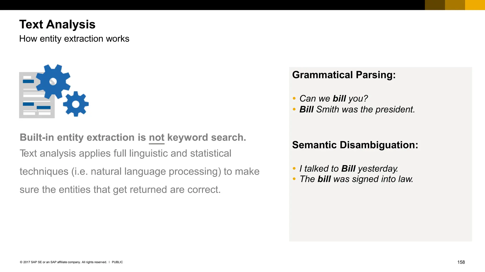 158
PUBLIC
© 2017 SAP SE or an SAP affiliate company. All rights reserved. ǀ
How entity extraction works
Built-in entity extraction is not keyword search.
T
ext analysis applies full linguistic and statistical
techniques (i.e. natural language processing) to make
sure the entities that get returned are correct.
Grammatical Parsing:
 Can we bill you?
 Bill Smith was the president.
Semantic Disambiguation:
 I talked to Bill yesterday.
 The bill was signed into law.
Text Analysis
 