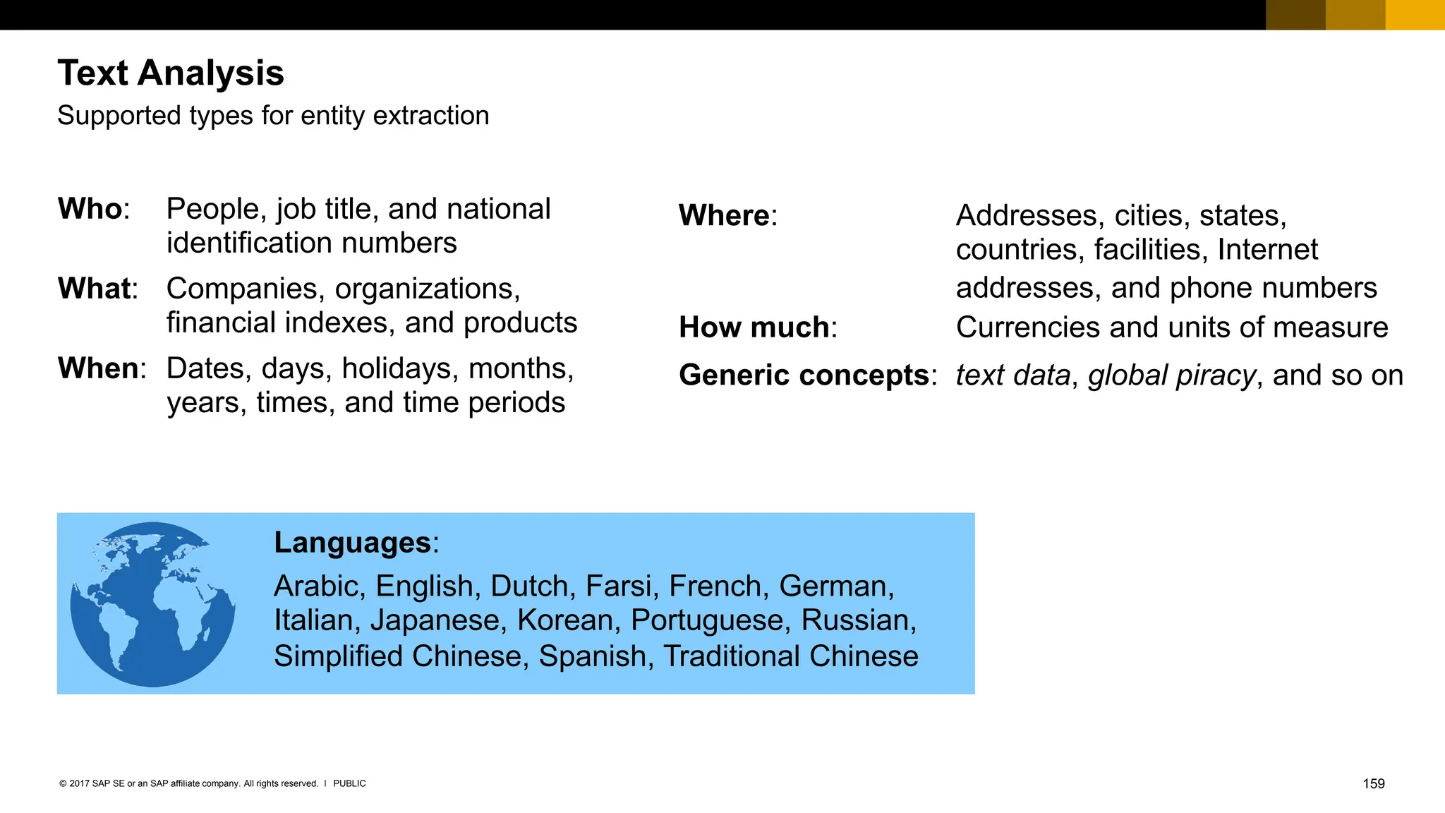159
PUBLIC
© 2017 SAP SE or an SAP affiliate company. All rights reserved. ǀ
Who: People, job title, and national
identification numbers
What: Companies, organizations,
financial indexes, and products
When: Dates, days, holidays, months,
years, times, and time periods
Where: Addresses, cities, states,
countries, facilities, Internet
addresses, and phone numbers
How much: Currencies and units of measure
Generic concepts: text data, global piracy, and so on
Supported types for entity extraction
Languages:
Arabic, English, Dutch, Farsi, French, German,
Italian, Japanese, Korean, Portuguese, Russian,
Simplified Chinese, Spanish, Traditional Chinese
Text Analysis
 