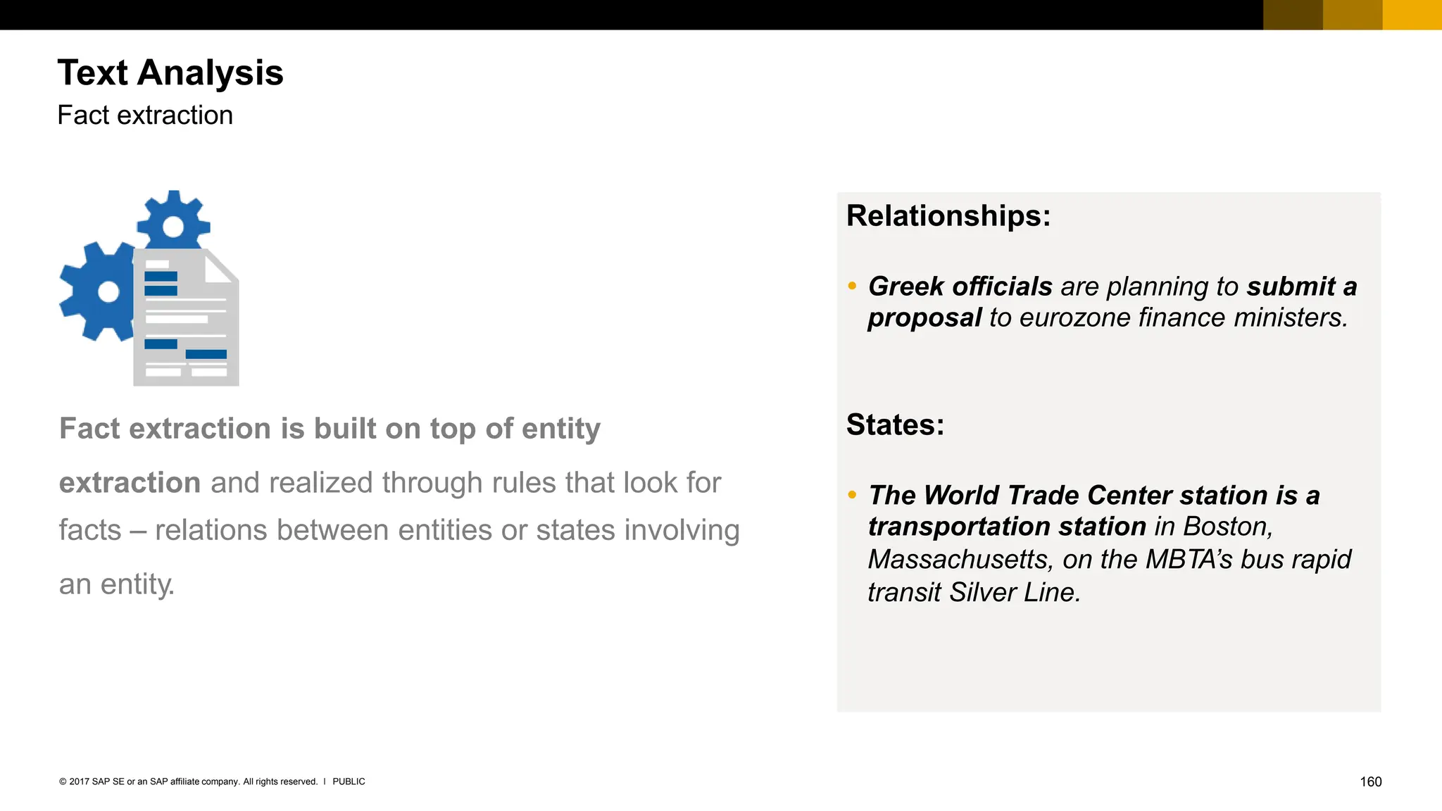 160
PUBLIC
© 2017 SAP SE or an SAP affiliate company. All rights reserved. ǀ
Fact extraction is built on top of entity
extraction and realized through rules that look for
facts – relations between entities or states involving
an entity.
Relationships:
 Greek officials are planning to submit a
proposal to eurozone finance ministers.
States:
 The World Trade Center station is a
transportation station in Boston,
Massachusetts, on the MBTA’s bus rapid
transit Silver Line.
Text Analysis
Fact extraction
 