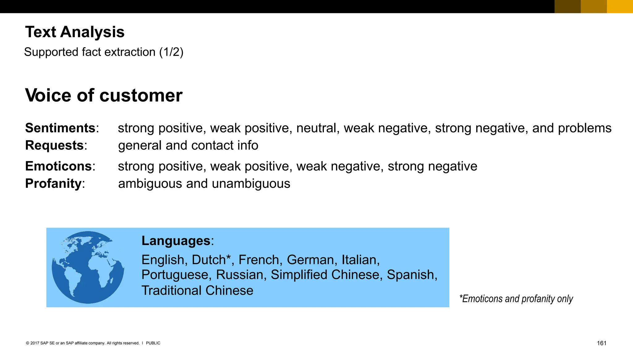 161
PUBLIC
© 2017 SAP SE or an SAP affiliate company. All rights reserved. ǀ
Voice of customer
Sentiments: strong positive, weak positive, neutral, weak negative, strong negative, and problems
Requests: general and contact info
Emoticons: strong positive, weak positive, weak negative, strong negative
Profanity: ambiguous and unambiguous
*Emoticons and profanity only
Supported fact extraction (1/2)
Languages:
English, Dutch*, French, German, Italian,
Portuguese, Russian, Simplified Chinese, Spanish,
Traditional Chinese
Text Analysis
 
