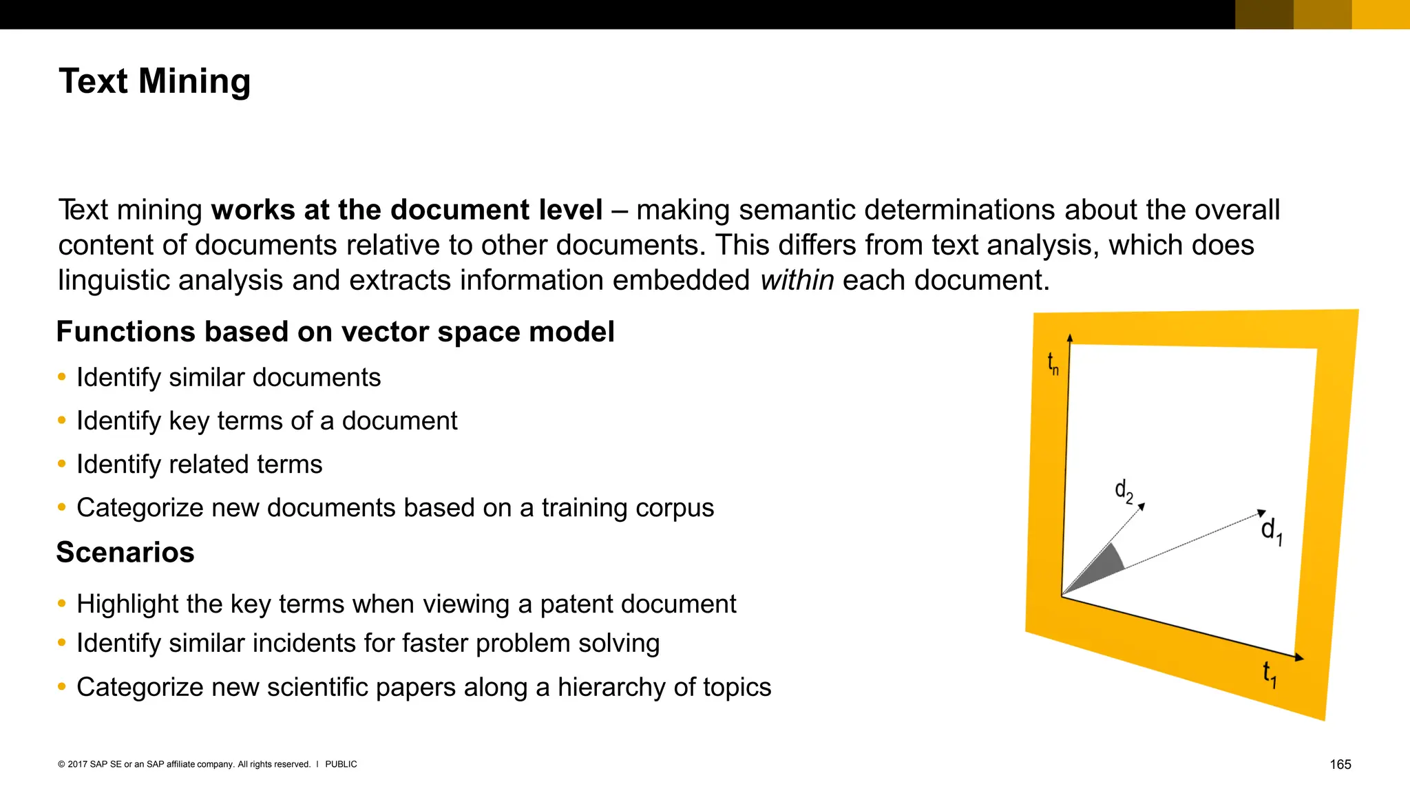 165
PUBLIC
© 2017 SAP SE or an SAP affiliate company. All rights reserved. ǀ
T
ext mining works at the document level – making semantic determinations about the overall
content of documents relative to other documents. This differs from text analysis, which does
linguistic analysis and extracts information embedded within each document.
Functions based on vector space model
 Identify similar documents
 Identify key terms of a document
 Identify related terms
 Categorize new documents based on a training corpus
Scenarios
 Highlight the key terms when viewing a patent document
 Identify similar incidents for faster problem solving
 Categorize new scientific papers along a hierarchy of topics
Text Mining
 