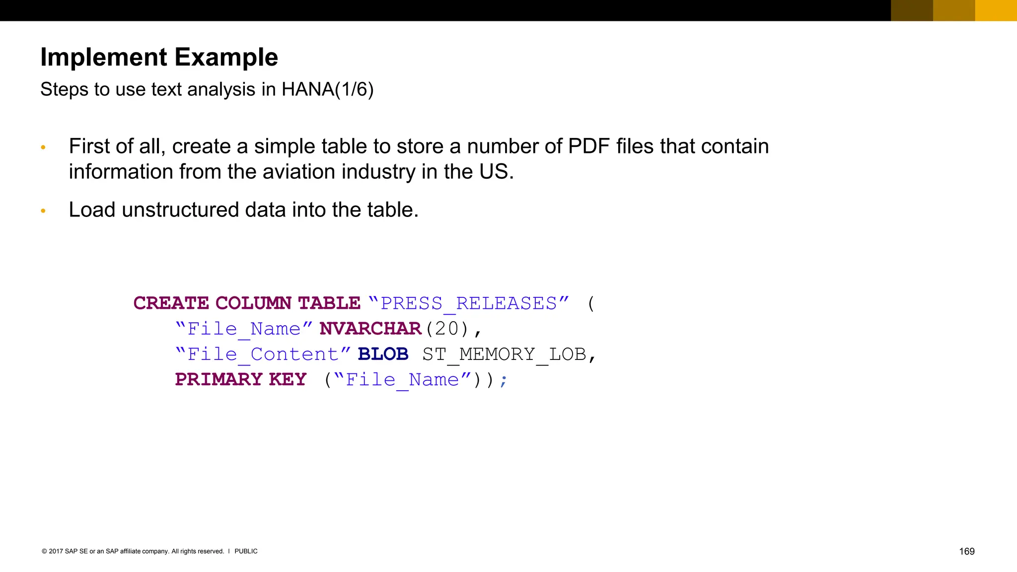 169
PUBLIC
© 2017 SAP SE or an SAP affiliate company. All rights reserved. ǀ
Implement Example
Steps to use text analysis in HANA(1/6)
CREATE COLUMN TABLE “PRESS_RELEASES” (
“File_Name” NVARCHAR(20),
“File_Content” BLOB ST_MEMORY_LOB,
PRIMARY KEY (“File_Name”));
• First of all, create a simple table to store a number of PDF files that contain
information from the aviation industry in the US.
• Load unstructured data into the table.
 