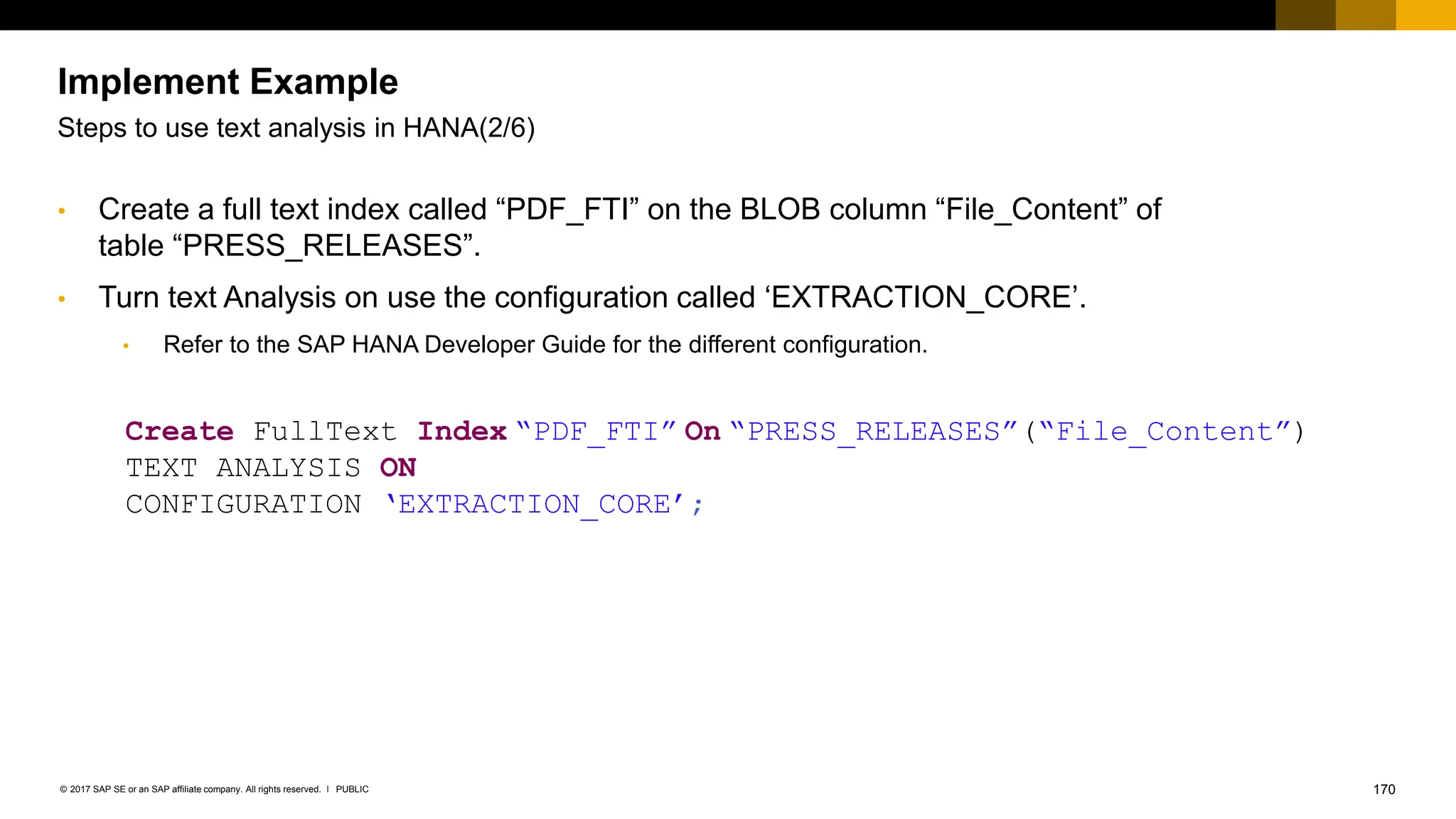 170
PUBLIC
© 2017 SAP SE or an SAP affiliate company. All rights reserved. ǀ
• Create a full text index called “PDF_FTI” on the BLOB column “File_Content” of
table “PRESS_RELEASES”.
Create FullText Index “PDF_FTI” On “PRESS_RELEASES”(“File_Content”)
TEXT ANALYSIS ON
CONFIGURATION ‘EXTRACTION_CORE’;
• Turn text Analysis on use the configuration called ‘EXTRACTION_CORE’.
• Refer to the SAP HANA Developer Guide for the different configuration.
Implement Example
Steps to use text analysis in HANA(2/6)
 