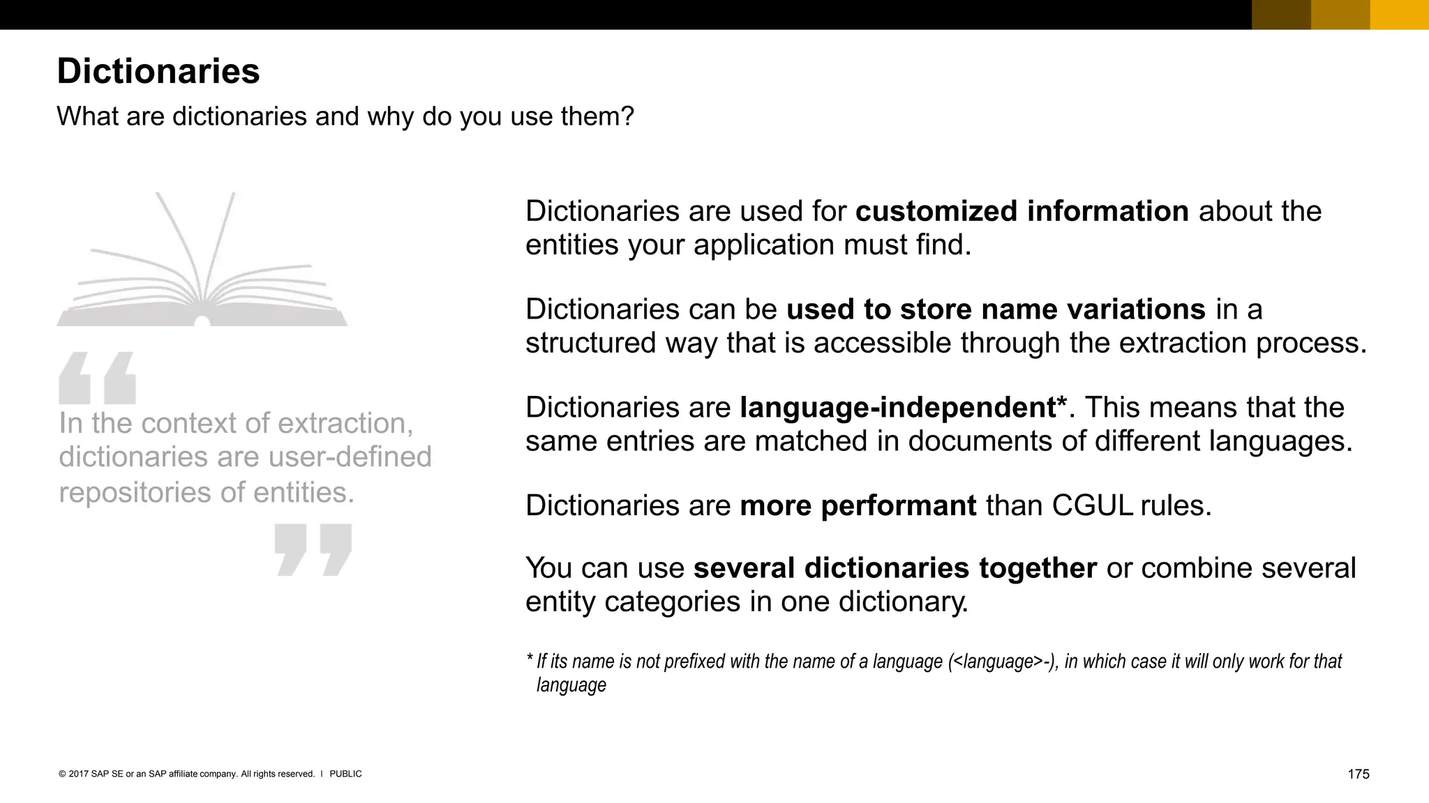 175
PUBLIC
© 2017 SAP SE or an SAP affiliate company. All rights reserved. ǀ
Dictionaries
What are dictionaries and why do you use them?
In the context of extraction,
dictionaries are user-defined
repositories of entities.
Dictionaries are used for customized information about the
entities your application must find.
Dictionaries can be used to store name variations in a
structured way that is accessible through the extraction process.
Dictionaries are language-independent*. This means that the
same entries are matched in documents of different languages.
Dictionaries are more performant than CGUL rules.
You can use several dictionaries together or combine several
entity categories in one dictionary.
* If its name is not prefixed with the name of a language (<language>-), in which case it will only work for that
language
 