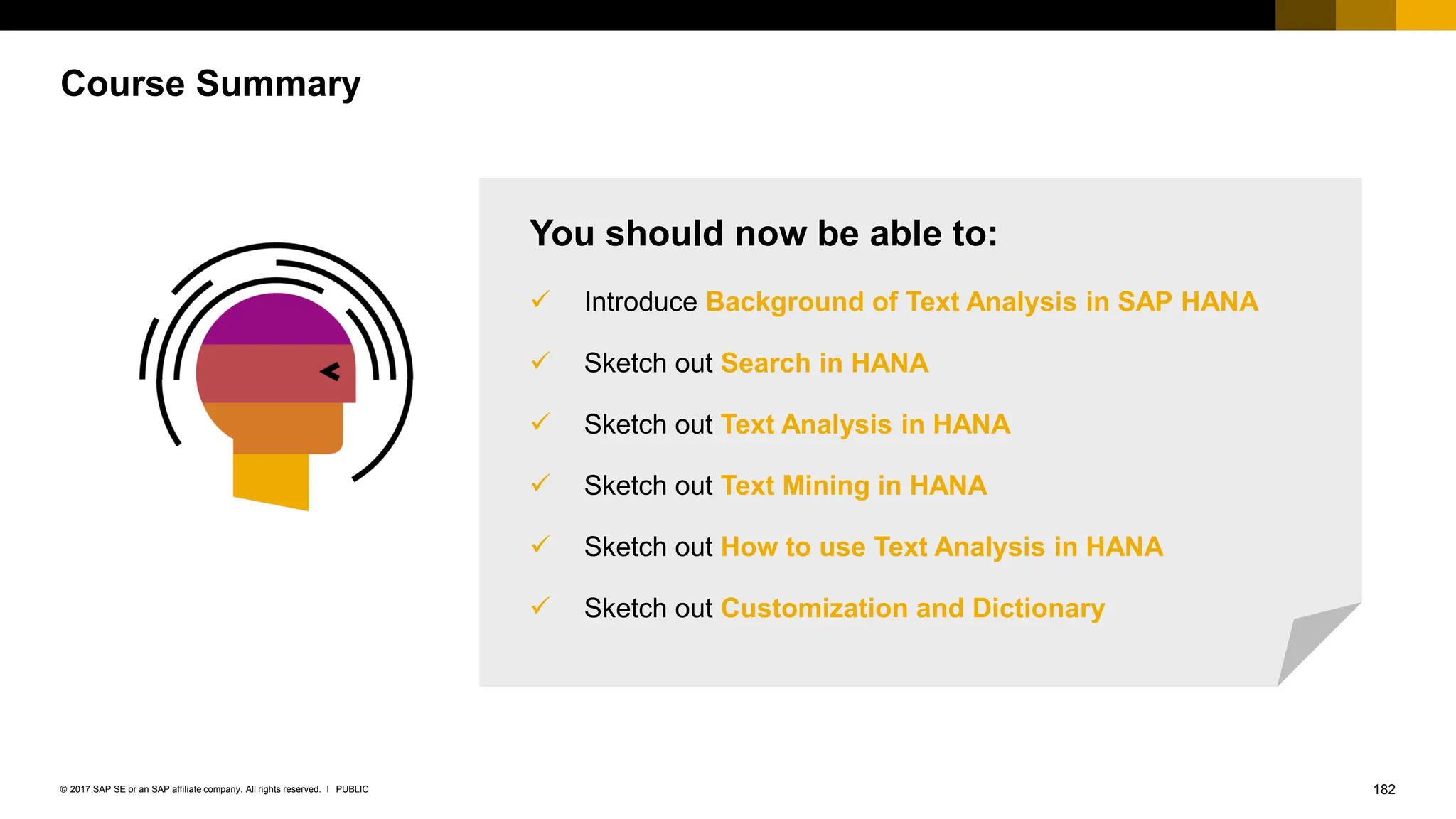 182
PUBLIC
© 2017 SAP SE or an SAP affiliate company. All rights reserved. ǀ
Course Summary
You should now be able to:
✓ Introduce Background of Text Analysis in SAP HANA
✓ Sketch out Search in HANA
✓ Sketch out Text Analysis in HANA
✓ Sketch out Text Mining in HANA
✓ Sketch out How to use Text Analysis in HANA
✓ Sketch out Customization and Dictionary
 