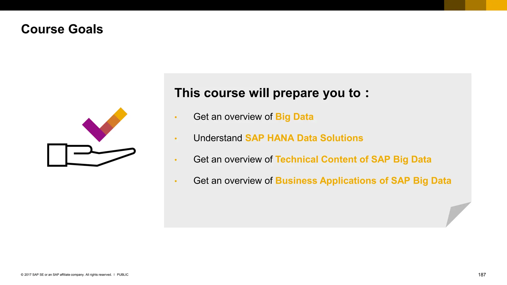 187
PUBLIC
© 2017 SAP SE or an SAP affiliate company. All rights reserved. ǀ
Course Goals
This course will prepare you to：
• Get an overview of Big Data
• Understand SAP HANA Data Solutions
• Get an overview of Technical Content of SAP Big Data
• Get an overview of Business Applications of SAP Big Data
 