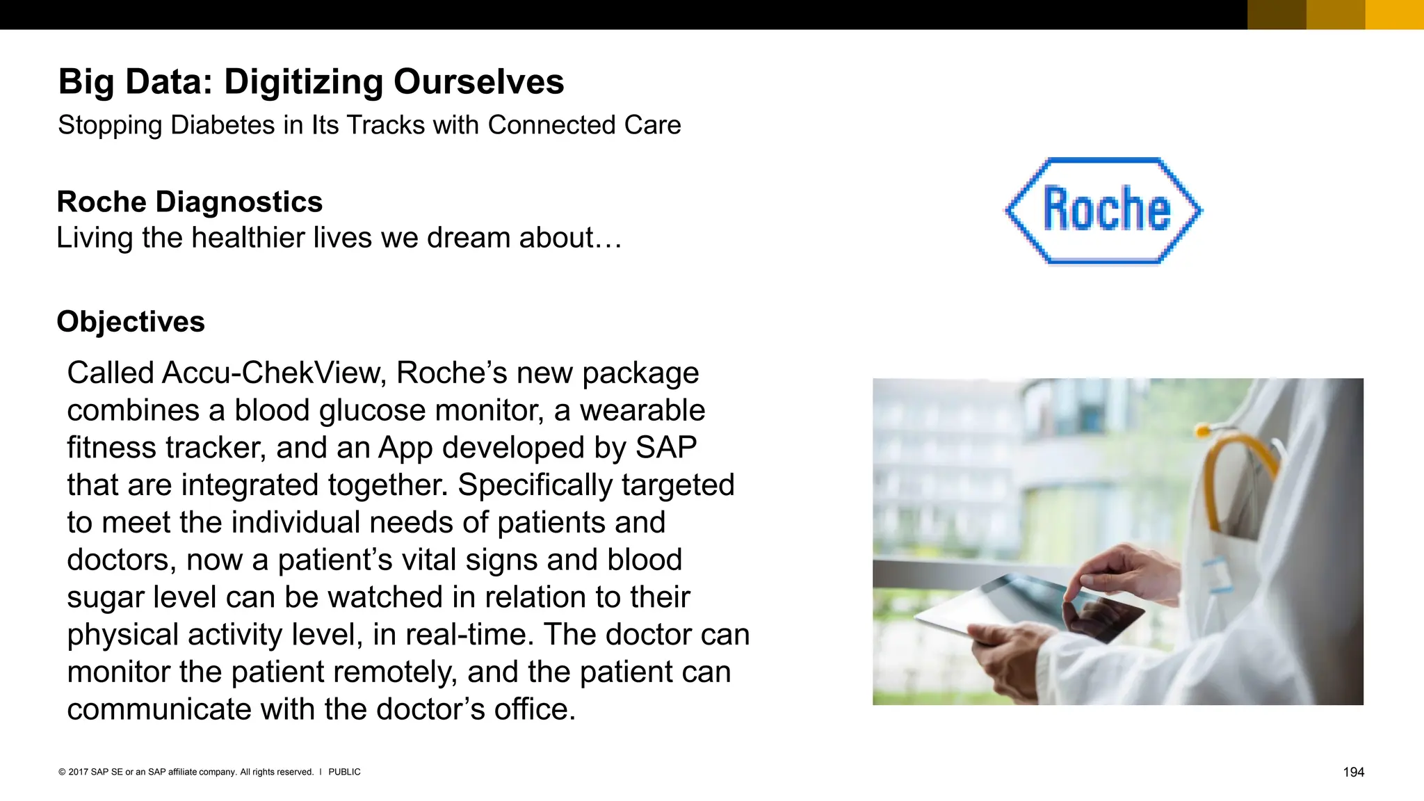194
PUBLIC
© 2017 SAP SE or an SAP affiliate company. All rights reserved. ǀ
Roche Diagnostics
Living the healthier lives we dream about…
Objectives
Big Data: Digitizing Ourselves
Stopping Diabetes in Its Tracks with Connected Care
Called Accu-ChekView, Roche’s new package
combines a blood glucose monitor, a wearable
fitness tracker, and an App developed by SAP
that are integrated together. Specifically targeted
to meet the individual needs of patients and
doctors, now a patient’s vital signs and blood
sugar level can be watched in relation to their
physical activity level, in real-time. The doctor can
monitor the patient remotely, and the patient can
communicate with the doctor’s office.
 
