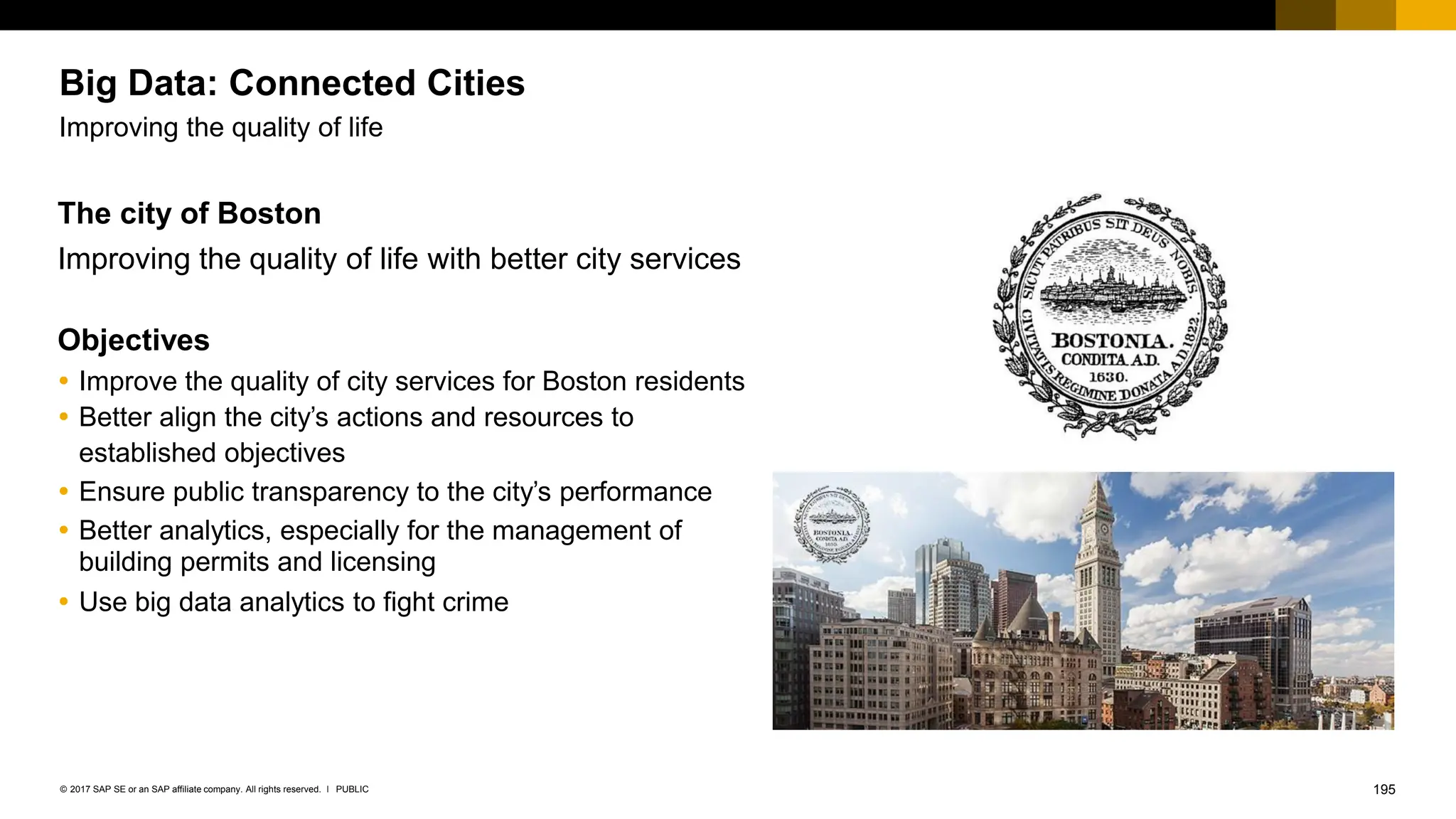 195
PUBLIC
© 2017 SAP SE or an SAP affiliate company. All rights reserved. ǀ
Big Data: Connected Cities
Improving the quality of life
The city of Boston
Improving the quality of life with better city services
Objectives
 Improve the quality of city services for Boston residents
 Better align the city’s actions and resources to
established objectives
 Ensure public transparency to the city’s performance
 Better analytics, especially for the management of
building permits and licensing
 Use big data analytics to fight crime
 