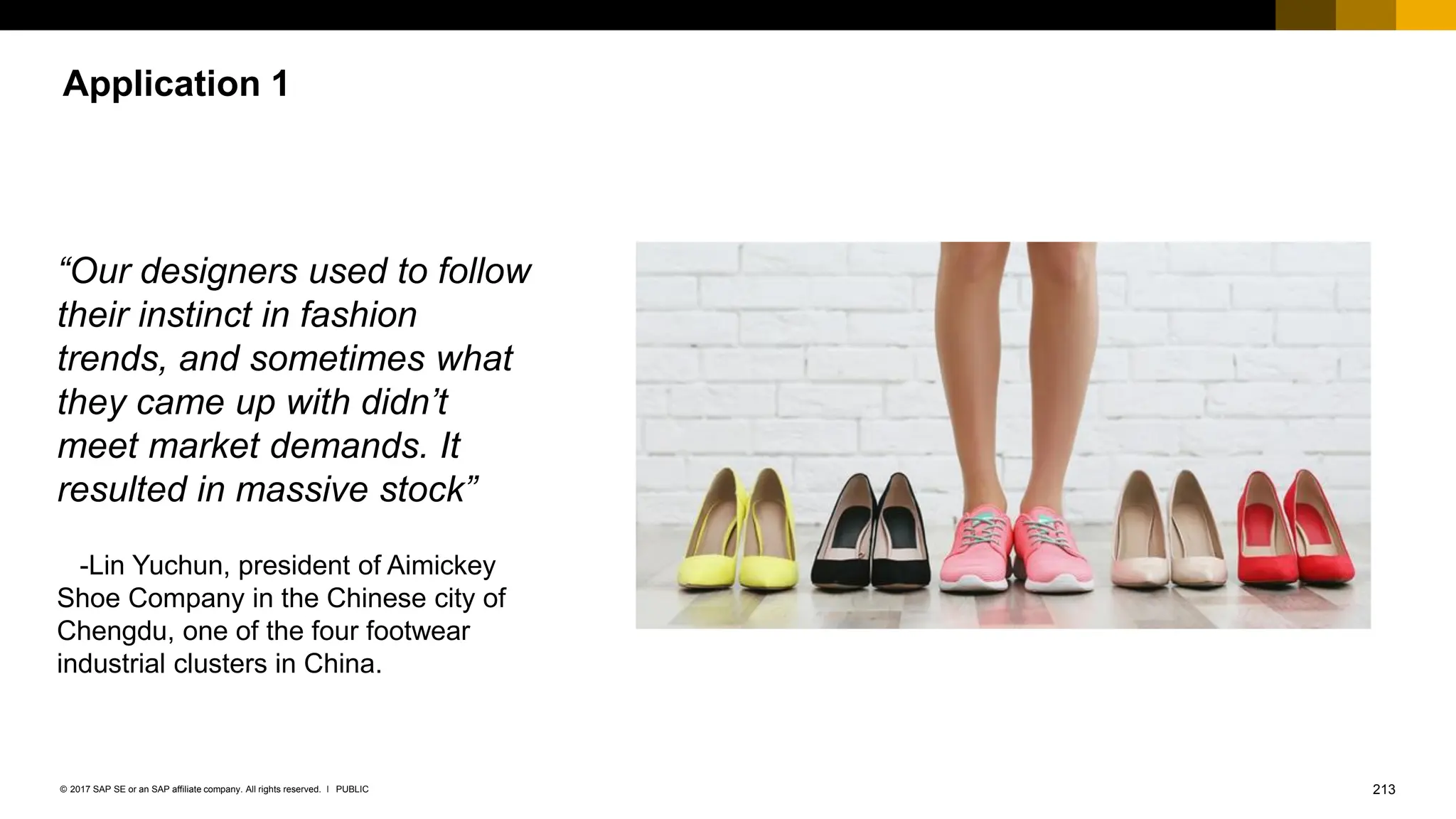 213
PUBLIC
© 2017 SAP SE or an SAP affiliate company. All rights reserved. ǀ
Application 1
“Our designers used to follow
their instinct in fashion
trends, and sometimes what
they came up with didn’t
meet market demands. It
resulted in massive stock”
-Lin Yuchun, president of Aimickey
Shoe Company in the Chinese city of
Chengdu, one of the four footwear
industrial clusters in China.
 