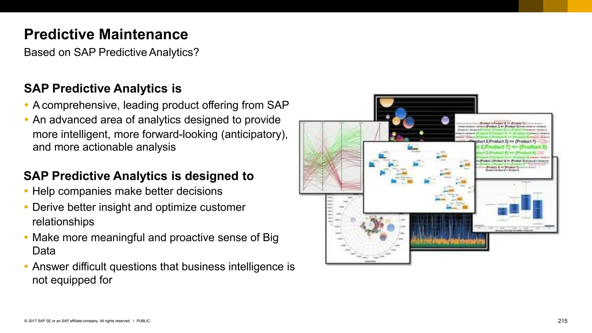 215
PUBLIC
© 2017 SAP SE or an SAP affiliate company. All rights reserved. ǀ
Predictive Maintenance
Based on SAP Predictive Analytics?
SAP Predictive Analytics is
 A comprehensive, leading product offering from SAP
 An advanced area of analytics designed to provide
more intelligent, more forward-looking (anticipatory),
and more actionable analysis
SAP Predictive Analytics is designed to
 Help companies make better decisions
 Derive better insight and optimize customer
relationships
 Make more meaningful and proactive sense of Big
Data
 Answer difficult questions that business intelligence is
not equipped for
 