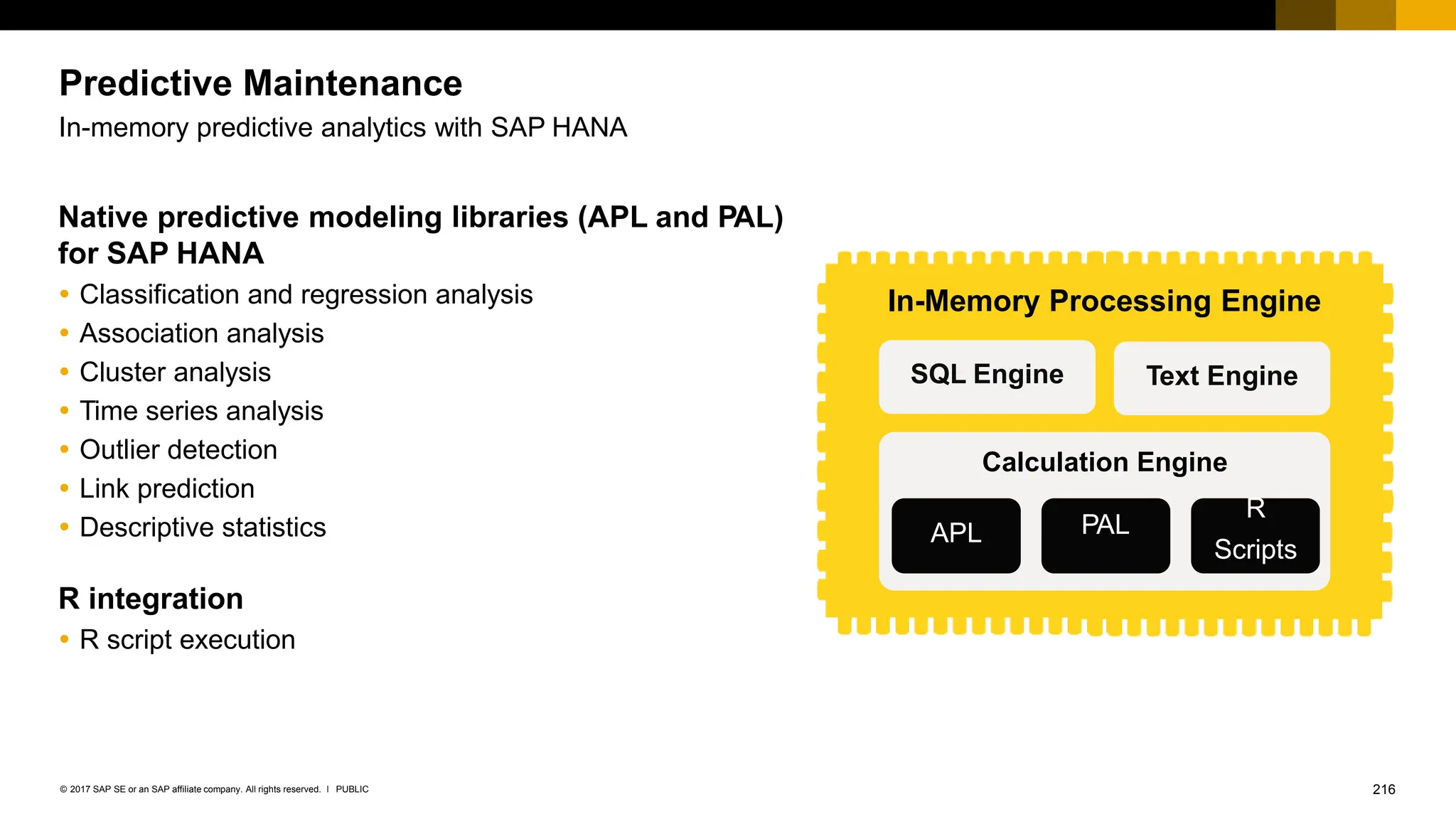 216
PUBLIC
© 2017 SAP SE or an SAP affiliate company. All rights reserved. ǀ
Predictive Maintenance
In-memory predictive analytics with SAP HANA
Native predictive modeling libraries (APL and PAL)
for SAP HANA
 Classification and regression analysis
 Association analysis
 Cluster analysis
 Time series analysis
 Outlier detection
 Link prediction
 Descriptive statistics
R integration
 R script execution
SQL Engine Text Engine
Calculation Engine
In-Memory Processing Engine
APL
R
PAL
Scripts
 
