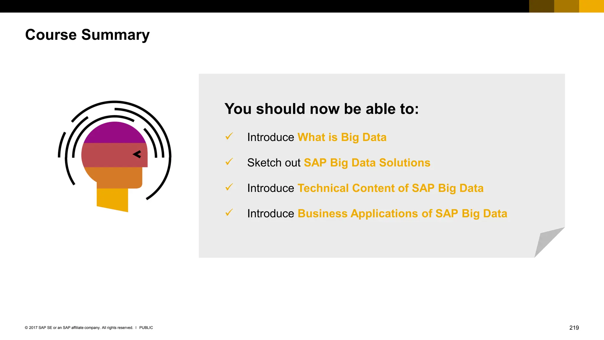 219
PUBLIC
© 2017 SAP SE or an SAP affiliate company. All rights reserved. ǀ
Course Summary
You should now be able to:
✓ Introduce What is Big Data
✓ Sketch out SAP Big Data Solutions
✓ Introduce Technical Content of SAP Big Data
✓ Introduce Business Applications of SAP Big Data
 