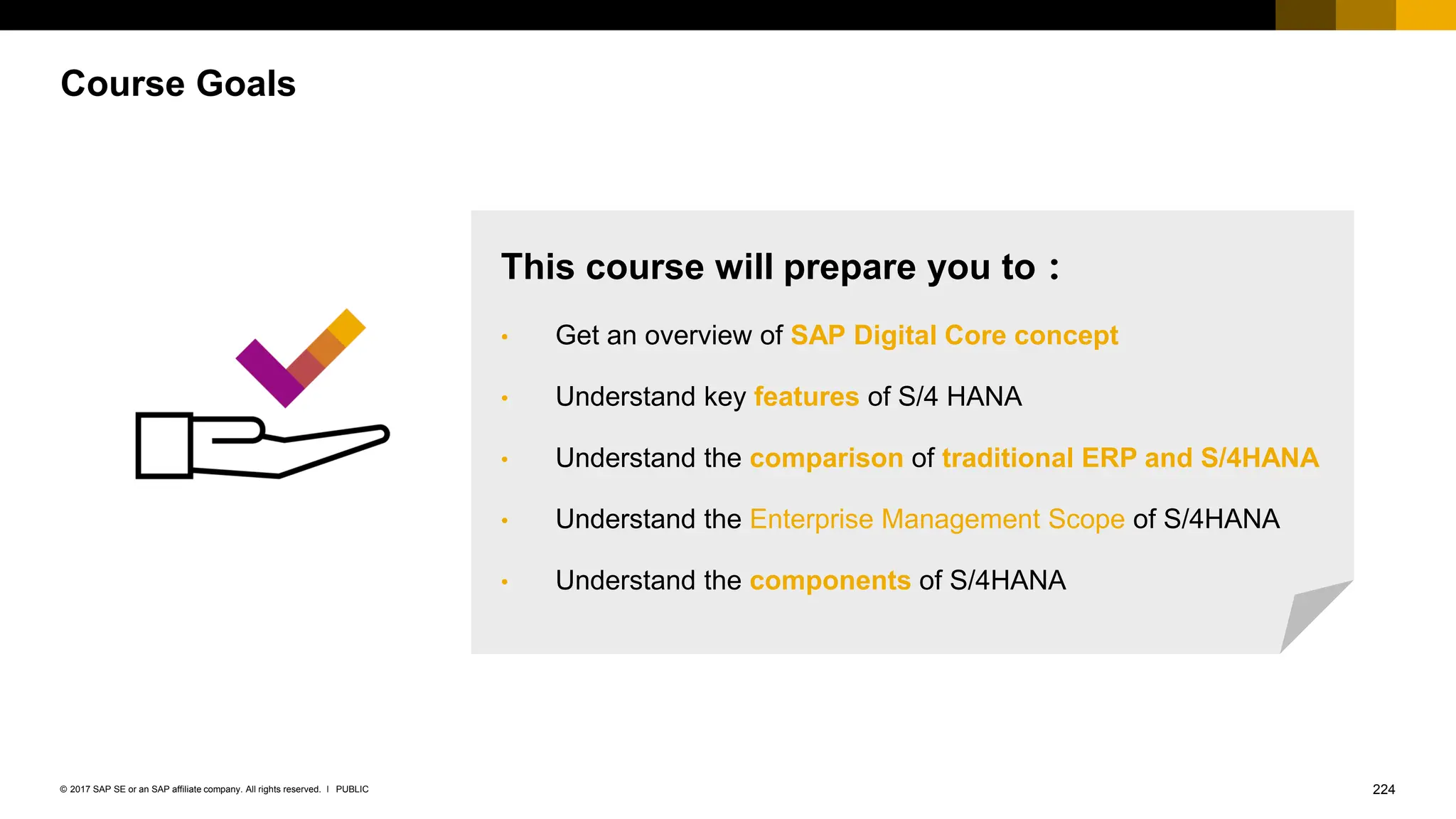 224
PUBLIC
© 2017 SAP SE or an SAP affiliate company. All rights reserved. ǀ
Course Goals
This course will prepare you to：
• Get an overview of SAP Digital Core concept
• Understand key features of S/4 HANA
• Understand the comparison of traditional ERP and S/4HANA
• Understand the Enterprise Management Scope of S/4HANA
• Understand the components of S/4HANA
 