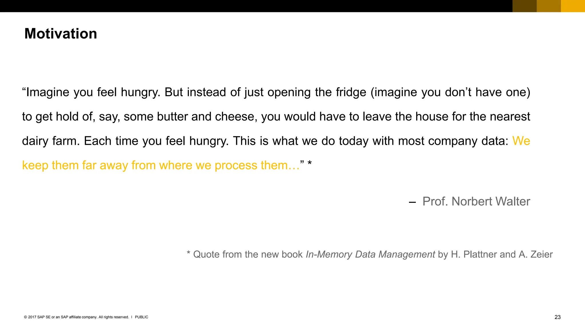 23
PUBLIC
© 2017 SAP SE or an SAP affiliate company. All rights reserved. ǀ
Motivation
“Imagine you feel hungry. But instead of just opening the fridge (imagine you don’t have one)
to get hold of, say, some butter and cheese, you would have to leave the house for the nearest
dairy farm. Each time you feel hungry. This is what we do today with most company data: We
keep them far away from where we process them…” *
– Prof. Norbert Walter
* Quote from the new book In-Memory Data Management by H. Plattner and A. Zeier
 