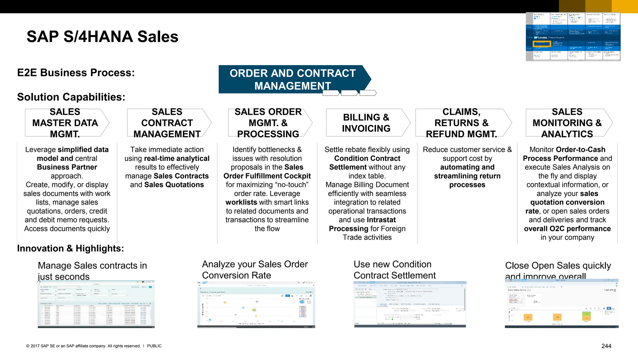 244
PUBLIC
© 2017 SAP SE or an SAP affiliate company. All rights reserved. ǀ
SAP S/4HANA Sales
ORDER AND CONTRACT
MANAGEMENT
Solution Capabilities:
E2E Business Process:
Leverage simplified data
model and central
Business Partner
approach.
Create, modify, or display
sales documents with work
lists, manage sales
quotations, orders, credit
and debit memo requests.
Access documents quickly
Take immediate action
using real-time analytical
results to effectively
manage Sales Contracts
and Sales Quotations
Identify bottlenecks &
issues with resolution
proposals in the Sales
Order Fulfillment Cockpit
for maximizing “no-touch”
order rate. Leverage
worklists with smart links
to related documents and
transactions to streamline
the flow
Settle rebate flexibly using
Condition Contract
Settlement without any
index table.
Manage Billing Document
efficiently with seamless
integration to related
operational transactions
and use Intrastat
Processing for Foreign
Trade activities
Reduce customer service &
support cost by
automating and
streamlining return
processes
Monitor Order-to-Cash
Process Performance and
execute Sales Analysis on
the fly and display
contextual information, or
analyze your sales
quotation conversion
rate, or open sales orders
and deliveries and track
overall O2C performance
in your company
SALES
MASTER DATA
MGMT.
SALES
CONTRACT
MANAGEMENT
SALES ORDER
MGMT. &
PROCESSING
BILLING &
INVOICING
CLAIMS,
RETURNS &
REFUND MGMT.
SALES
MONITORING &
ANALYTICS
Innovation & Highlights:
Use new Condition
Contract Settlement
Analyze your Sales Order
Conversion Rate
Close Open Sales quickly
and improve overall
Performance
Manage Sales contracts in
just seconds
 