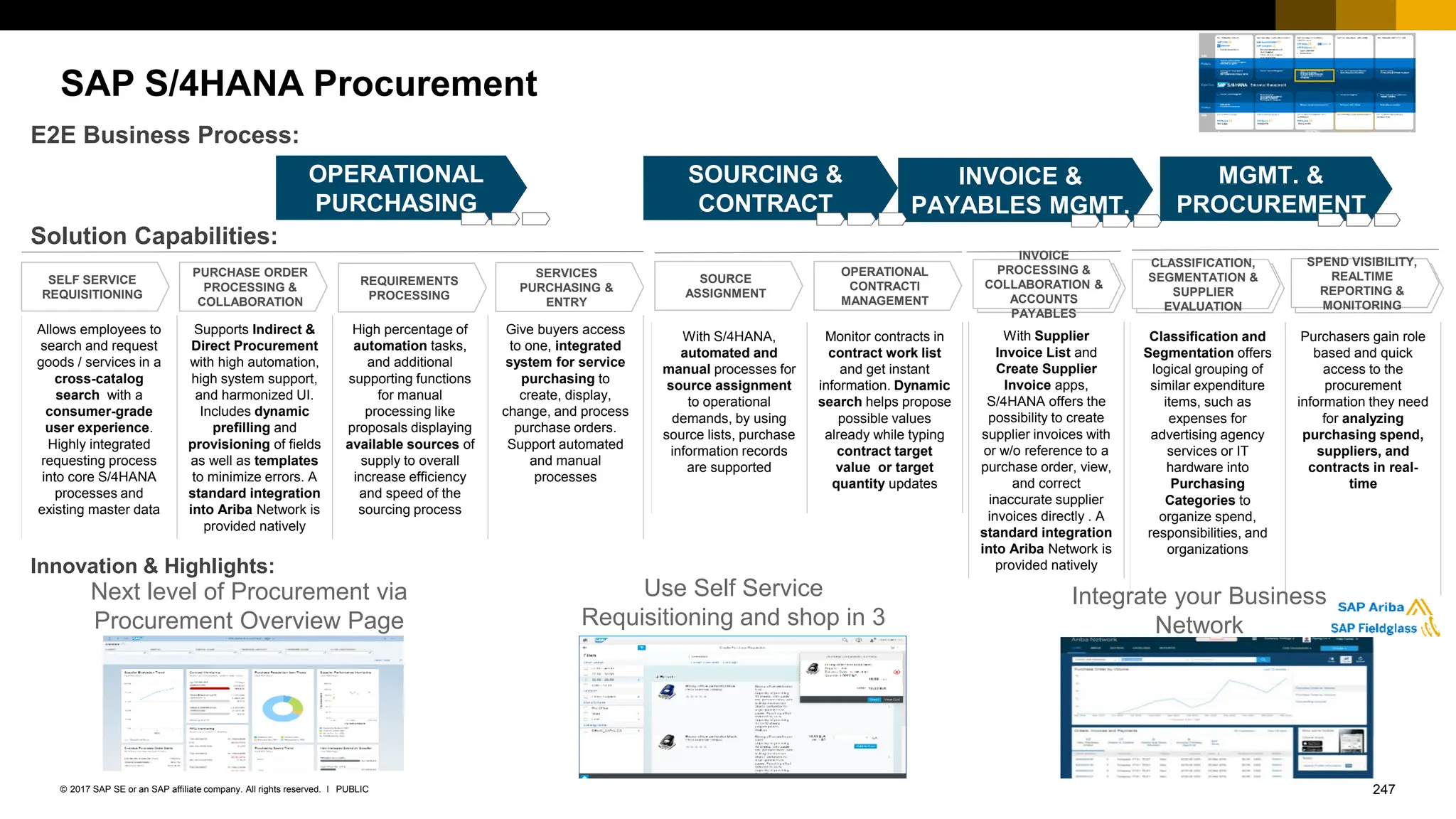 247
PUBLIC
© 2017 SAP SE or an SAP affiliate company. All rights reserved. ǀ
Allows employees to
search and request
goods / services in a
cross-catalog
search with a
consumer-grade
user experience.
Highly integrated
requesting process
into core S/4HANA
processes and
existing master data
Supports Indirect &
Direct Procurement
with high automation,
high system support,
and harmonized UI.
Includes dynamic
prefilling and
provisioning of fields
as well as templates
to minimize errors. A
standard integration
into Ariba Network is
provided natively
High percentage of
automation tasks,
and additional
supporting functions
for manual
processing like
proposals displaying
available sources of
supply to overall
increase efficiency
and speed of the
sourcing process
Give buyers access
to one, integrated
system for service
purchasing to
create, display,
change, and process
purchase orders.
Support automated
and manual
processes
INVOICE PROCESSING
& ACCOUNTS
PAYABLES
INVOICE PROCESSING
& ACCOUNTS
PAYABLES
INVOICE PROCESSING
& ACCOUNTS
PAYABLES
SAP S/4HANA Procurement
Use Self Service
Requisitioning and shop in 3
steps with 1 UI
INVOICE &
PAYABLES MGMT.
Solution Capabilities:
E2E Business Process:
SELF SERVICE
REQUISITIONING
Innovation & Highlights:
Next level of Procurement via
Procurement Overview Page
OPERATIONAL
PURCHASING
COLLABORATIVE
SOURCING &
CONTRACT
MGMT.
PURCHASE ORDER
PROCESSING &
COLLABORATION
REQUIREMENTS
PROCESSING
SERVICES
PURCHASING &
ENTRY
SOURCE
ASSIGNMENT
OPERATIONAL
CONTRACTI
MANAGEMENT
INVOICE
PROCESSING &
COLLABORATION &
ACCOUNTS
PAYABLES
CLASSIFICATION,
SEGMENTATION &
SUPPLIER
EVALUATION
SPEND VISIBILITY,
REALTIME
REPORTING &
MONITORING
With S/4HANA,
automated and
manual processes for
source assignment
to operational
demands, by using
source lists, purchase
information records
are supported
Monitor contracts in
contract work list
and get instant
information. Dynamic
search helps propose
possible values
already while typing
contract target
value or target
quantity updates
Classification and
Segmentation offers
logical grouping of
similar expenditure
items, such as
expenses for
advertising agency
services or IT
hardware into
Purchasing
Categories to
organize spend,
responsibilities, and
organizations
Purchasers gain role
based and quick
access to the
procurement
information they need
for analyzing
purchasing spend,
suppliers, and
contracts in real-
time
With Supplier
Invoice List and
Create Supplier
Invoice apps,
S/4HANA offers the
possibility to create
supplier invoices with
or w/o reference to a
purchase order, view,
and correct
inaccurate supplier
invoices directly . A
standard integration
into Ariba Network is
provided natively
Integrate your Business
Network
SUPPLIER
MGMT. &
PROCUREMENT
ANALYTICS
 