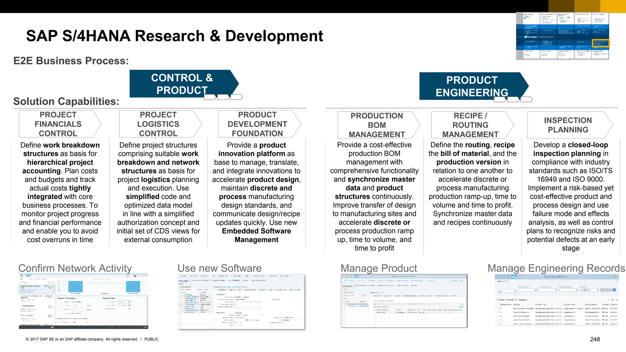 248
PUBLIC
© 2017 SAP SE or an SAP affiliate company. All rights reserved. ǀ
SAP S/4HANA Research & Development
PRODUCT
ENGINEERING
Solution Capabilities:
E2E Business Process:
PROJECT
FINANCIALS
CONTROL
PROJECT
LOGISTICS
CONTROL
PRODUCT
DEVELOPMENT
FOUNDATION
PRODUCTION
BOM
MANAGEMENT
RECIPE /
ROUTING
MANAGEMENT
INSPECTION
PLANNING
PROJECT
CONTROL &
PRODUCT
DEVELOPMENT
Define work breakdown
structures as basis for
hierarchical project
accounting. Plan costs
and budgets and track
actual costs tightly
integrated with core
business processes. To
monitor project progress
and financial performance
and enable you to avoid
cost overruns in time
Define project structures
comprising suitable work
breakdown and network
structures as basis for
project logistics planning
and execution. Use
simplified code and
optimized data model
in line with a simplified
authorization concept and
initial set of CDS views for
external consumption
Provide a product
innovation platform as
base to manage, translate,
and integrate innovations to
accelerate product design,
maintain discrete and
process manufacturing
design standards, and
communicate design/recipe
updates quickly. Use new
Embedded Software
Management
Provide a cost-effective
production BOM
management with
comprehensive functionality
and synchronize master
data and product
structures continuously.
Improve transfer of design
to manufacturing sites and
accelerate discrete or
process production ramp
up, time to volume, and
time to profit
Define the routing, recipe
the bill of material, and the
production version in
relation to one another to
accelerate discrete or
process manufacturing
production ramp-up, time to
volume and time to profit.
Synchronize master data
and recipes continuously
Develop a closed-loop
inspection planning in
compliance with industry
standards such as ISO/TS
16949 and ISO 9000.
Implement a risk-based yet
cost-effective product and
process design and use
failure mode and effects
analysis, as well as control
plans to recognize risks and
potential defects at an early
stage
Manage Engineering Records
Manage Product
Structures
Use new Software
Management
Confirm Network Activity
 