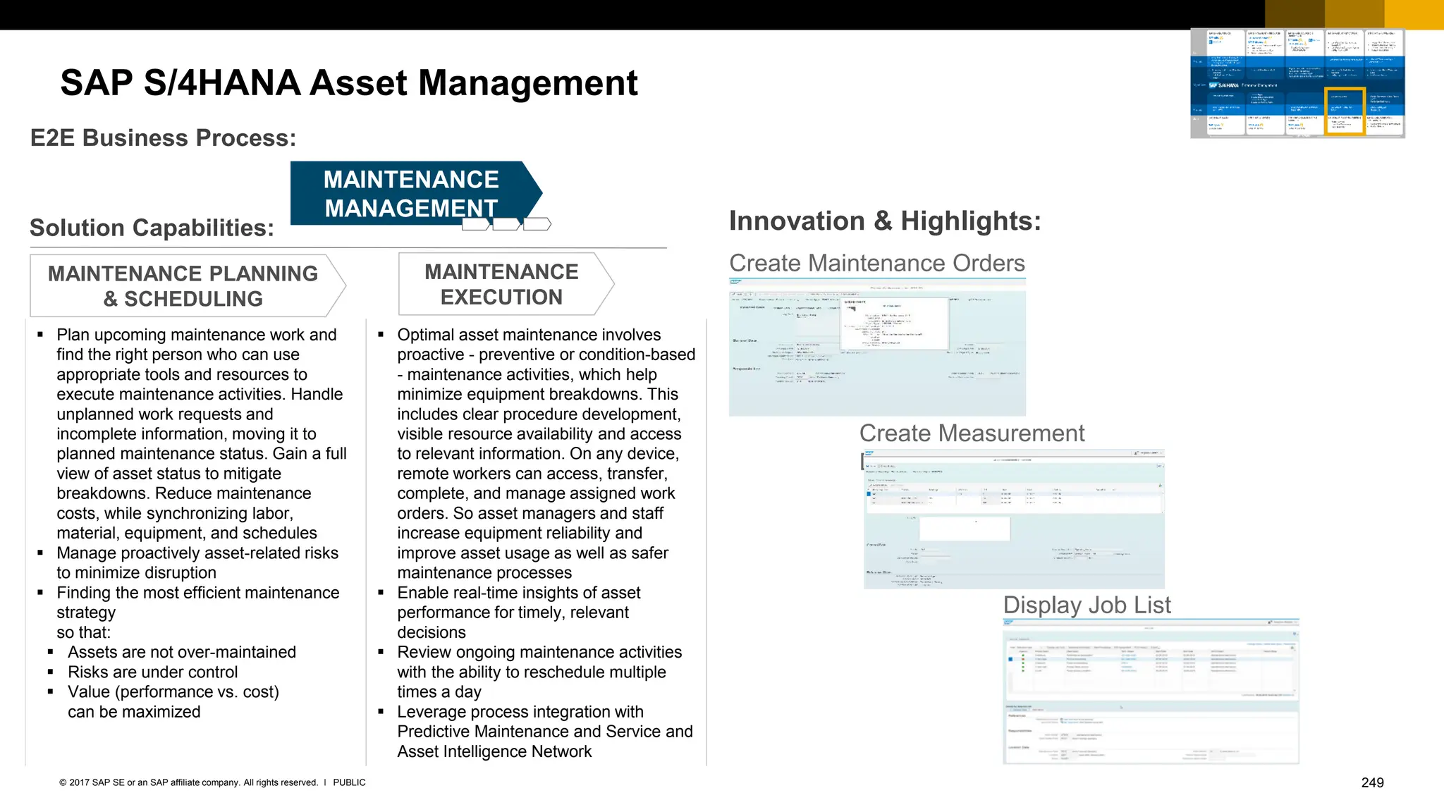 249
PUBLIC
© 2017 SAP SE or an SAP affiliate company. All rights reserved. ǀ
SAP S/4HANA Asset Management
Create Maintenance Orders
Create Measurement
Documents
Solution Capabilities:
E2E Business Process:
MAINTENANCE PLANNING
& SCHEDULING
MAINTENANCE
EXECUTION
Innovation & Highlights:
MAINTENANCE
MANAGEMENT
▪ Plan upcoming maintenance work and
find the right person who can use
appropriate tools and resources to
execute maintenance activities. Handle
unplanned work requests and
incomplete information, moving it to
planned maintenance status. Gain a full
view of asset status to mitigate
breakdowns. Reduce maintenance
costs, while synchronizing labor,
material, equipment, and schedules
▪ Manage proactively asset-related risks
to minimize disruption
▪ Finding the most efficient maintenance
strategy
so that:
▪ Assets are not over-maintained
▪ Risks are under control
▪ Value (performance vs. cost)
can be maximized
▪ Optimal asset maintenance involves
proactive - preventive or condition-based
- maintenance activities, which help
minimize equipment breakdowns. This
includes clear procedure development,
visible resource availability and access
to relevant information. On any device,
remote workers can access, transfer,
complete, and manage assigned work
orders. So asset managers and staff
increase equipment reliability and
improve asset usage as well as safer
maintenance processes
▪ Enable real-time insights of asset
performance for timely, relevant
decisions
▪ Review ongoing maintenance activities
with the ability to reschedule multiple
times a day
▪ Leverage process integration with
Predictive Maintenance and Service and
Asset Intelligence Network
Display Job List
 
