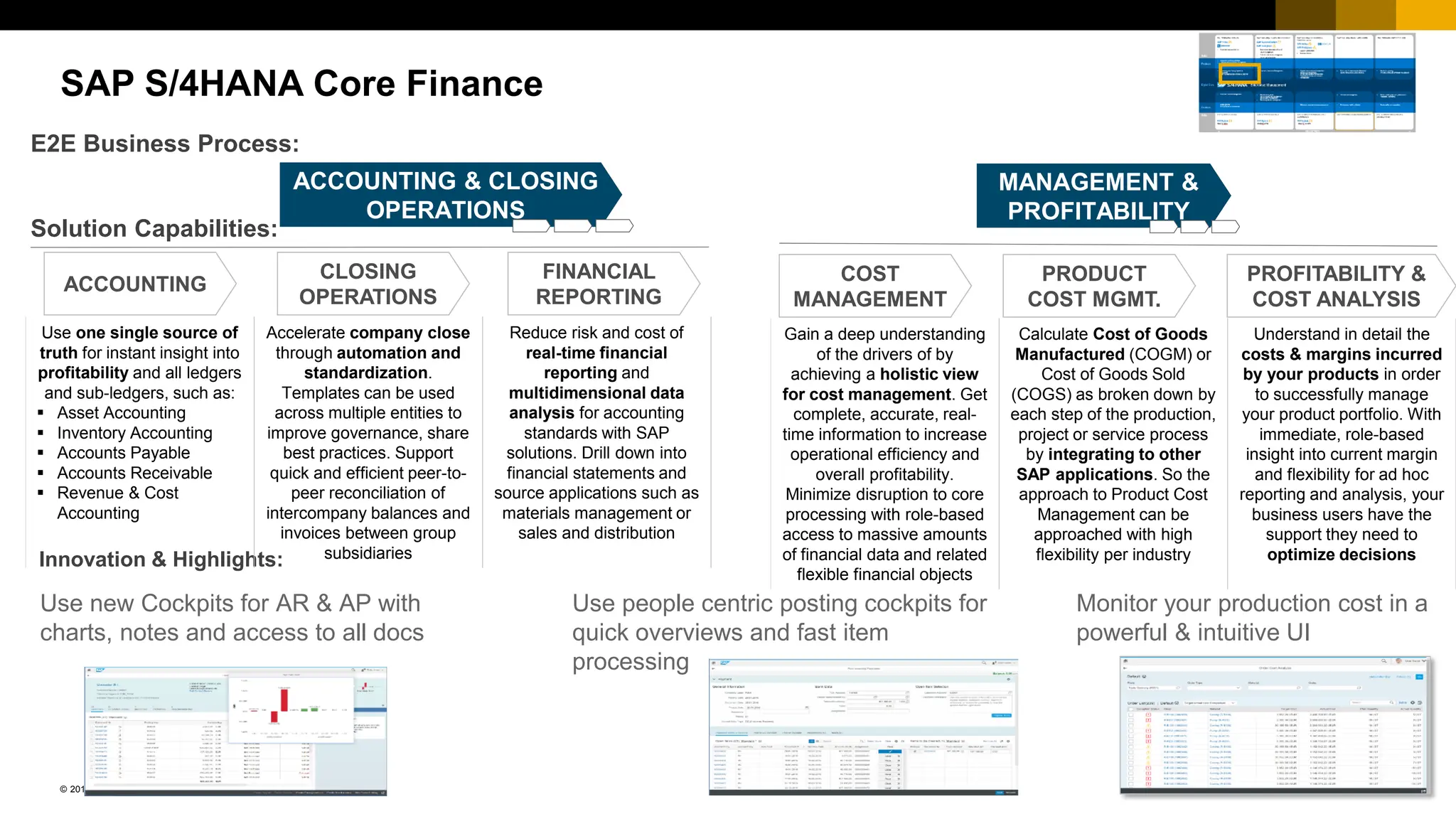 250
PUBLIC
© 2017 SAP SE or an SAP affiliate company. All rights reserved. ǀ
SAP S/4HANA Core Finance
COST
MANAGEMENT &
PROFITABILITY
ANALYIS
Solution Capabilities:
E2E Business Process:
ACCOUNTING
CLOSING
OPERATIONS
FINANCIAL
REPORTING
COST
MANAGEMENT
PRODUCT
COST MGMT.
PROFITABILITY &
COST ANALYSIS
Innovation & Highlights:
Use people centric posting cockpits for
quick overviews and fast item
processing
ACCOUNTING & CLOSING
OPERATIONS
Use one single source of
truth for instant insight into
profitability and all ledgers
and sub-ledgers, such as:
▪ Asset Accounting
▪ Inventory Accounting
▪ Accounts Payable
▪ Accounts Receivable
▪ Revenue & Cost
Accounting
Accelerate company close
through automation and
standardization.
Templates can be used
across multiple entities to
improve governance, share
best practices. Support
quick and efficient peer-to-
peer reconciliation of
intercompany balances and
invoices between group
subsidiaries
Reduce risk and cost of
real-time financial
reporting and
multidimensional data
analysis for accounting
standards with SAP
solutions. Drill down into
financial statements and
source applications such as
materials management or
sales and distribution
Gain a deep understanding
of the drivers of by
achieving a holistic view
for cost management. Get
complete, accurate, real-
time information to increase
operational efficiency and
overall profitability.
Minimize disruption to core
processing with role-based
access to massive amounts
of financial data and related
flexible financial objects
Calculate Cost of Goods
Manufactured (COGM) or
Cost of Goods Sold
(COGS) as broken down by
each step of the production,
project or service process
by integrating to other
SAP applications. So the
approach to Product Cost
Management can be
approached with high
flexibility per industry
Understand in detail the
costs & margins incurred
by your products in order
to successfully manage
your product portfolio. With
immediate, role-based
insight into current margin
and flexibility for ad hoc
reporting and analysis, your
business users have the
support they need to
optimize decisions
Use new Cockpits for AR & AP with
charts, notes and access to all docs
Monitor your production cost in a
powerful & intuitive UI
 