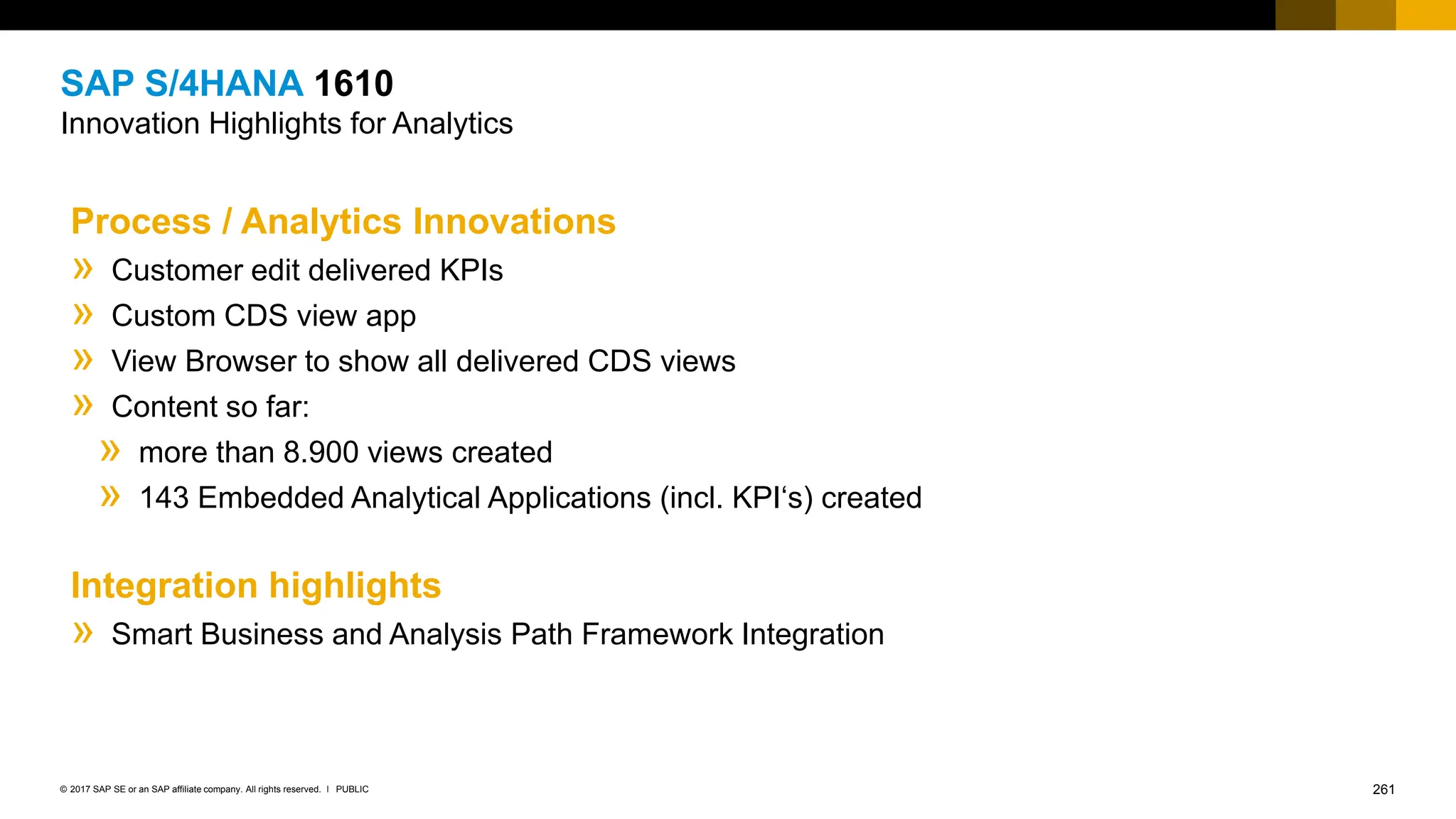 261
PUBLIC
© 2017 SAP SE or an SAP affiliate company. All rights reserved. ǀ
SAP S/4HANA 1610
Innovation Highlights for Analytics
Process / Analytics Innovations
» Customer edit delivered KPIs
» Custom CDS view app
» View Browser to show all delivered CDS views
»Content so far:
»more than 8.900 views created
»143 Embedded Analytical Applications (incl. KPI‘s) created
Integration highlights
» Smart Business and Analysis Path Framework Integration
 