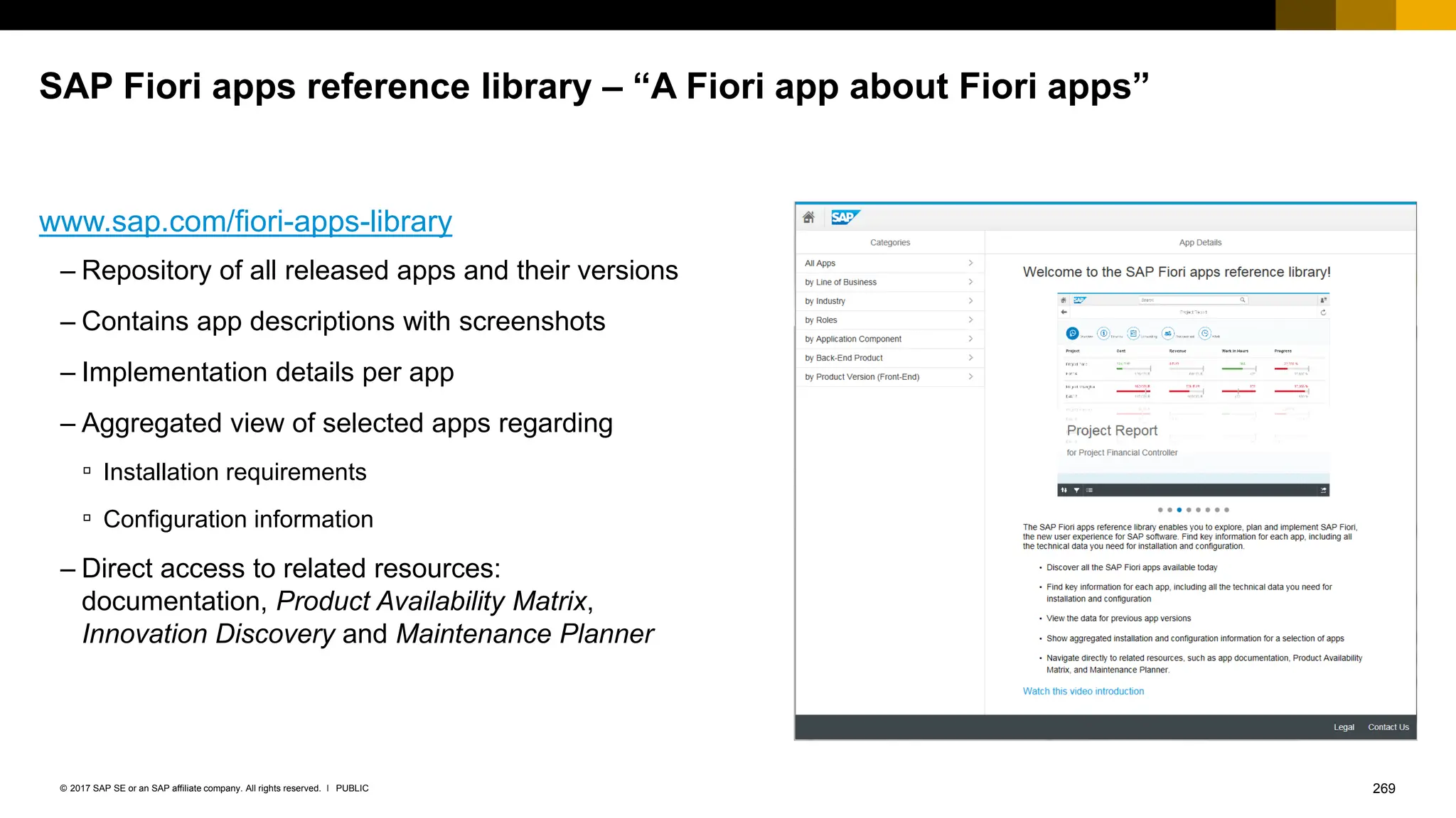 269
PUBLIC
© 2017 SAP SE or an SAP affiliate company. All rights reserved. ǀ
SAP Fiori apps reference library – “A Fiori app about Fiori apps”
– Repository of all released apps and their versions
– Contains app descriptions with screenshots
– Implementation details per app
– Aggregated view of selected apps regarding
▫ Installation requirements
▫ Configuration information
– Direct access to related resources:
documentation, Product Availability Matrix,
Innovation Discovery and Maintenance Planner
www.sap.com/fiori-apps-library
 