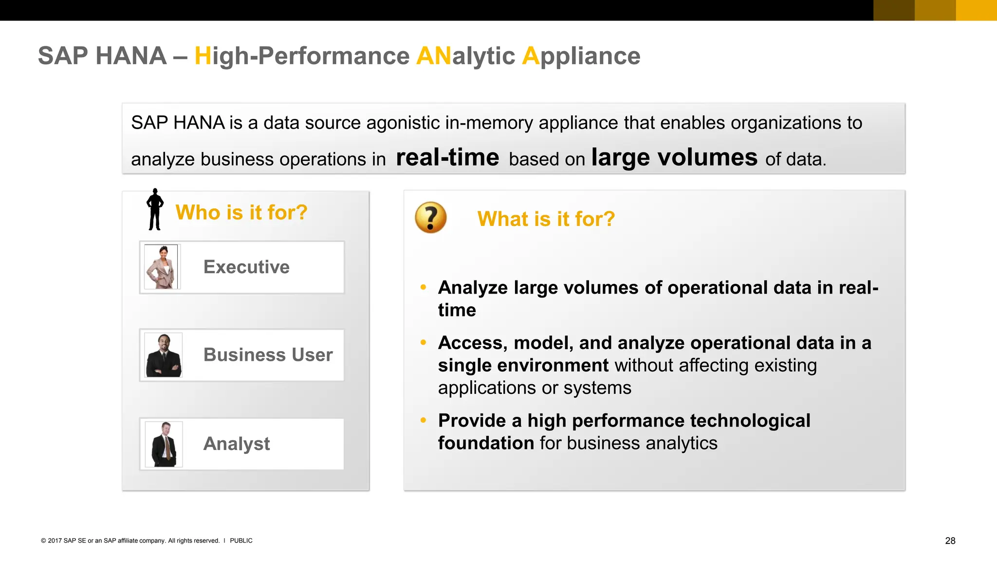 28
PUBLIC
© 2017 SAP SE or an SAP affiliate company. All rights reserved. ǀ
SAP HANA – High-Performance ANalytic Appliance
Who is it for?
 Analyze large volumes of operational data in real-
time
 Access, model, and analyze operational data in a
single environment without affecting existing
applications or systems
 Provide a high performance technological
foundation for business analytics
What is it for?
SAP HANA is a data source agonistic in-memory appliance that enables organizations to
analyze business operations in real-time based on large volumes of data.
Business User
Executive
Analyst
 