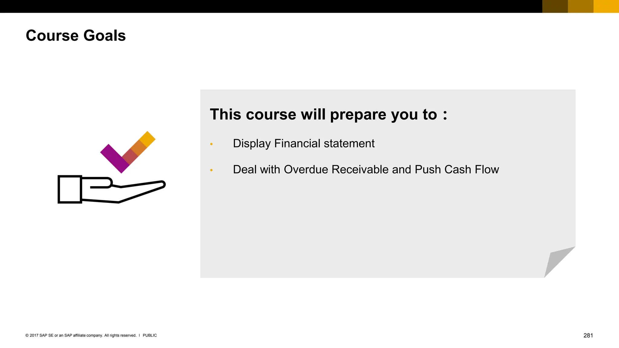 281
PUBLIC
© 2017 SAP SE or an SAP affiliate company. All rights reserved. ǀ
Course Goals
This course will prepare you to：
• Display Financial statement
• Deal with Overdue Receivable and Push Cash Flow
 