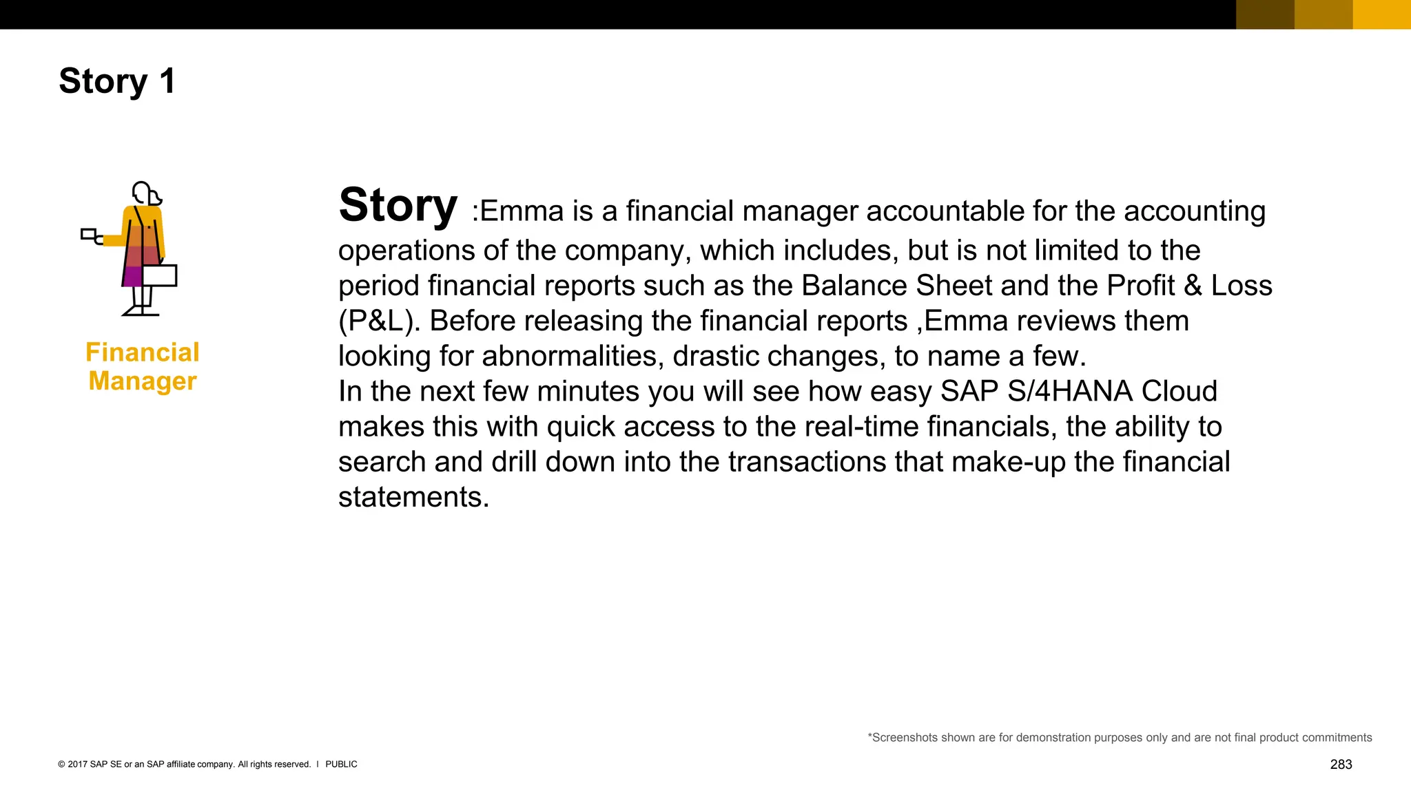 283
PUBLIC
© 2017 SAP SE or an SAP affiliate company. All rights reserved. ǀ
Story 1
Story :Emma is a financial manager accountable for the accounting
operations of the company, which includes, but is not limited to the
period financial reports such as the Balance Sheet and the Profit & Loss
(P&L). Before releasing the financial reports ,Emma reviews them
looking for abnormalities, drastic changes, to name a few.
In the next few minutes you will see how easy SAP S/4HANA Cloud
makes this with quick access to the real-time financials, the ability to
search and drill down into the transactions that make-up the financial
statements.
Financial
Manager
*Screenshots shown are for demonstration purposes only and are not final product commitments
 