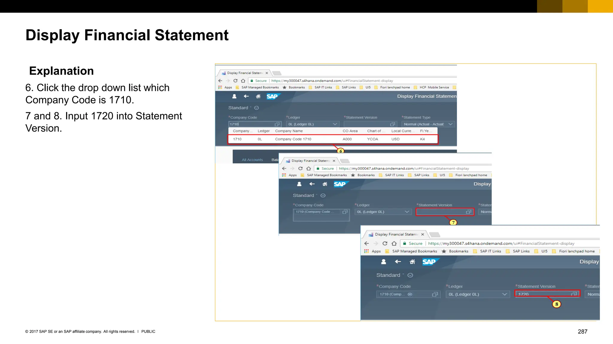 287
PUBLIC
© 2017 SAP SE or an SAP affiliate company. All rights reserved. ǀ
Display Financial Statement
Explanation
6. Click the drop down list which
Company Code is 1710.
7 and 8. Input 1720 into Statement
Version.
 