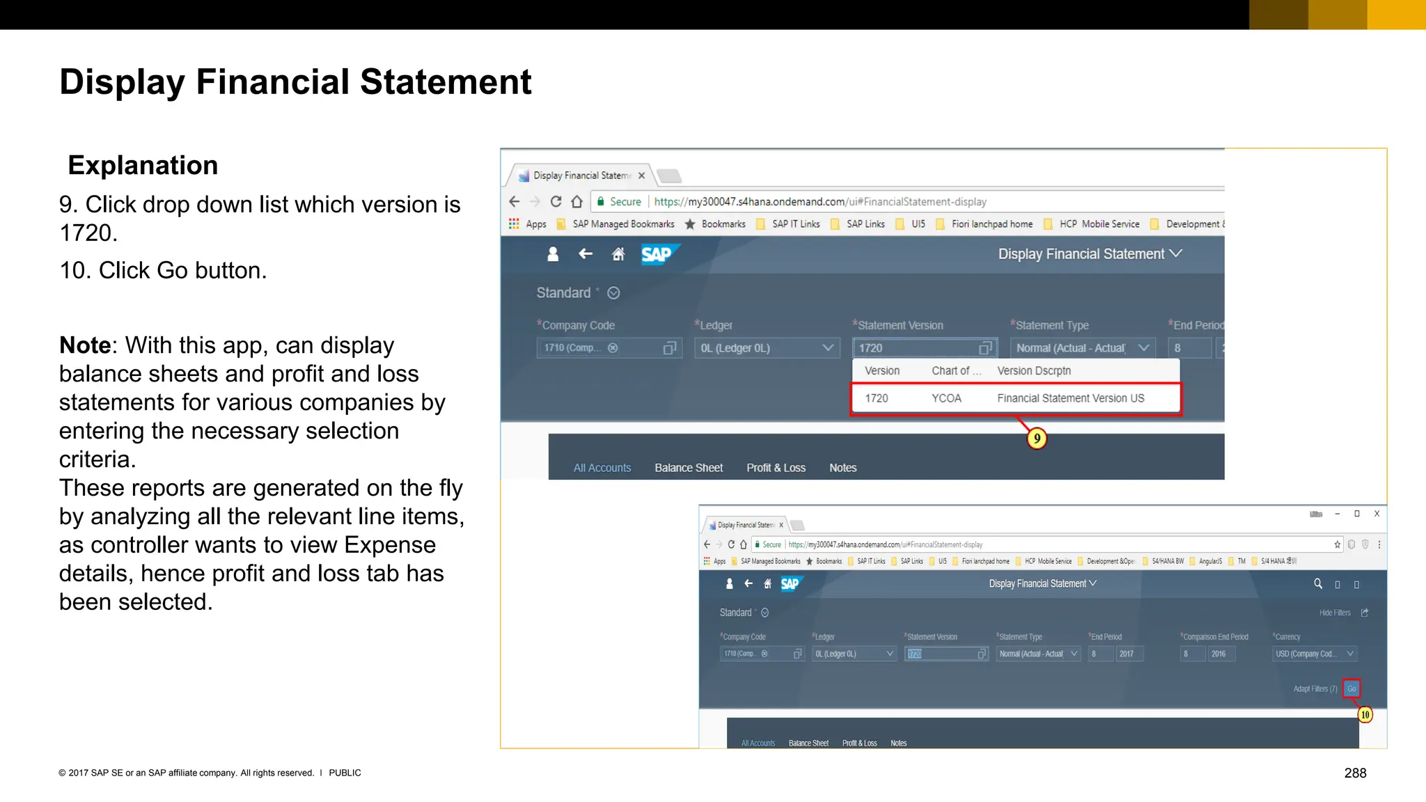 288
PUBLIC
© 2017 SAP SE or an SAP affiliate company. All rights reserved. ǀ
Display Financial Statement
Explanation
9. Click drop down list which version is
1720.
10. Click Go button.
Note: With this app, can display
balance sheets and profit and loss
statements for various companies by
entering the necessary selection
criteria.
These reports are generated on the fly
by analyzing all the relevant line items,
as controller wants to view Expense
details, hence profit and loss tab has
been selected.
 