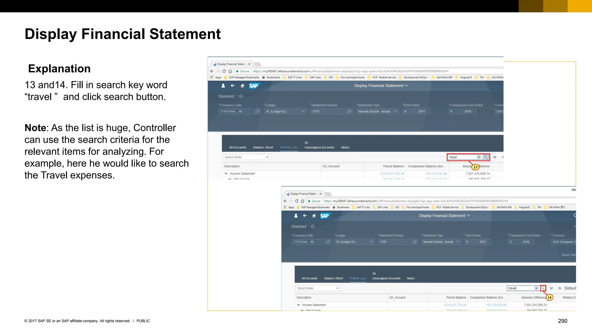 290
PUBLIC
© 2017 SAP SE or an SAP affiliate company. All rights reserved. ǀ
Display Financial Statement
Explanation
13 and14. Fill in search key word
“travel ” and click search button.
Note: As the list is huge, Controller
can use the search criteria for the
relevant items for analyzing. For
example, here he would like to search
the Travel expenses.
 