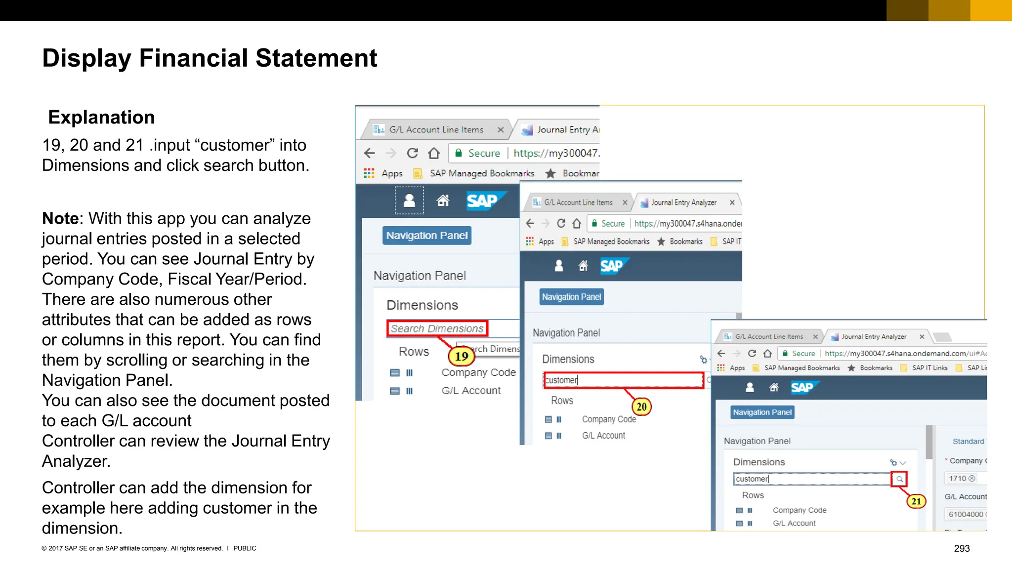 293
PUBLIC
© 2017 SAP SE or an SAP affiliate company. All rights reserved. ǀ
Display Financial Statement
Explanation
19, 20 and 21 .input “customer” into
Dimensions and click search button.
Note: With this app you can analyze
journal entries posted in a selected
period. You can see Journal Entry by
Company Code, Fiscal Year/Period.
There are also numerous other
attributes that can be added as rows
or columns in this report. You can find
them by scrolling or searching in the
Navigation Panel.
You can also see the document posted
to each G/L account
Controller can review the Journal Entry
Analyzer.
Controller can add the dimension for
example here adding customer in the
dimension.
 