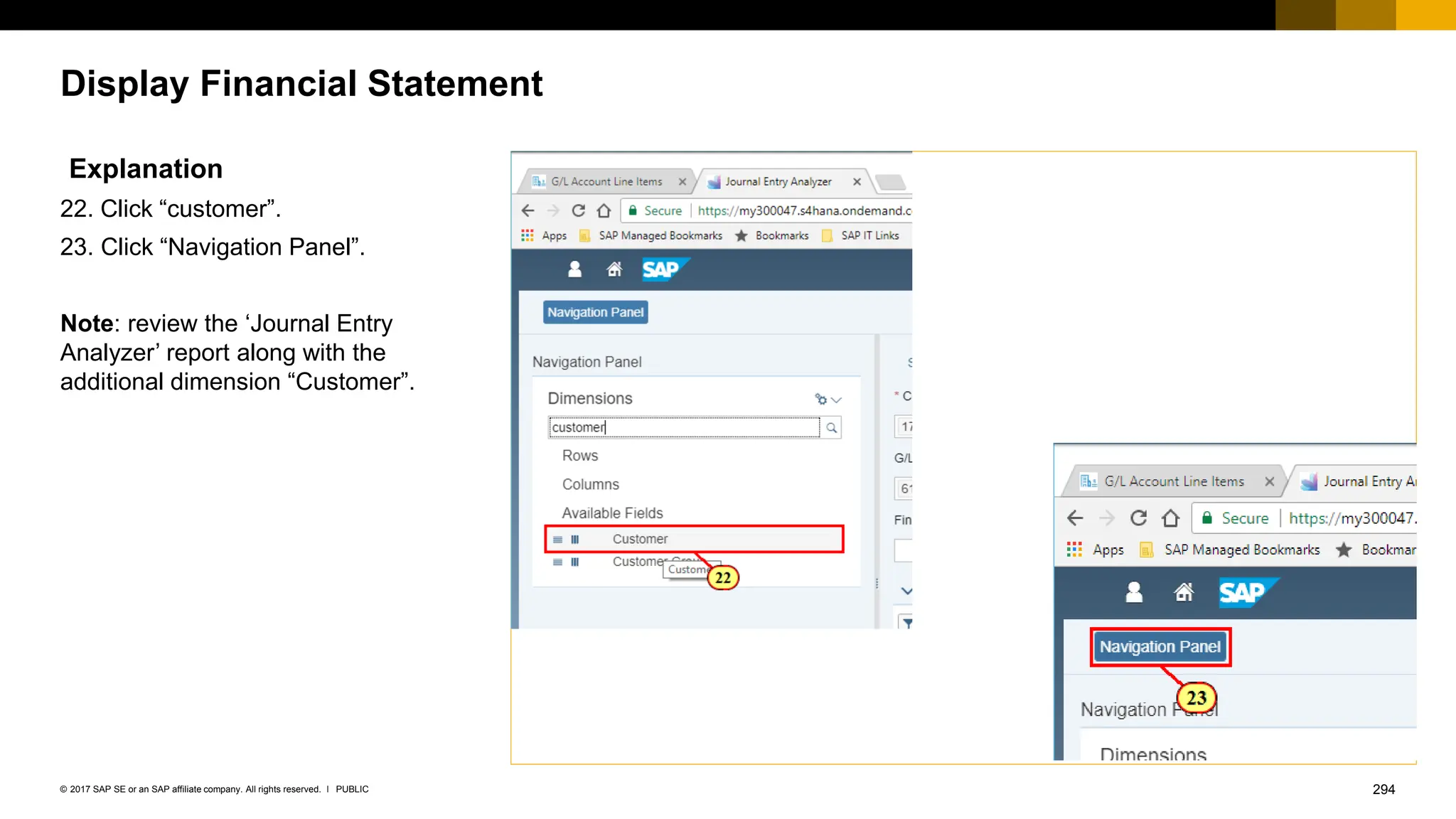 294
PUBLIC
© 2017 SAP SE or an SAP affiliate company. All rights reserved. ǀ
Display Financial Statement
Explanation
22. Click “customer”.
23. Click “Navigation Panel”.
Note: review the ‘Journal Entry
Analyzer’ report along with the
additional dimension “Customer”.
 