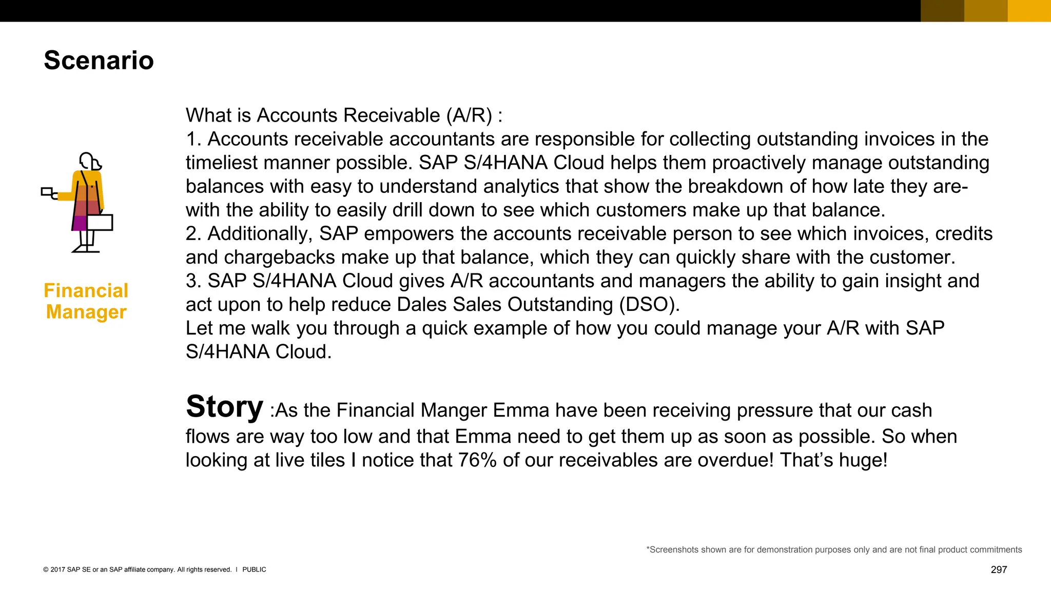 297
PUBLIC
© 2017 SAP SE or an SAP affiliate company. All rights reserved. ǀ
Scenario
Financial
Manager
Story :As the Financial Manger Emma have been receiving pressure that our cash
flows are way too low and that Emma need to get them up as soon as possible. So when
looking at live tiles I notice that 76% of our receivables are overdue! That’s huge!
*Screenshots shown are for demonstration purposes only and are not final product commitments
What is Accounts Receivable (A/R) :
1. Accounts receivable accountants are responsible for collecting outstanding invoices in the
timeliest manner possible. SAP S/4HANA Cloud helps them proactively manage outstanding
balances with easy to understand analytics that show the breakdown of how late they are-
with the ability to easily drill down to see which customers make up that balance.
2. Additionally, SAP empowers the accounts receivable person to see which invoices, credits
and chargebacks make up that balance, which they can quickly share with the customer.
3. SAP S/4HANA Cloud gives A/R accountants and managers the ability to gain insight and
act upon to help reduce Dales Sales Outstanding (DSO).
Let me walk you through a quick example of how you could manage your A/R with SAP
S/4HANA Cloud.
 