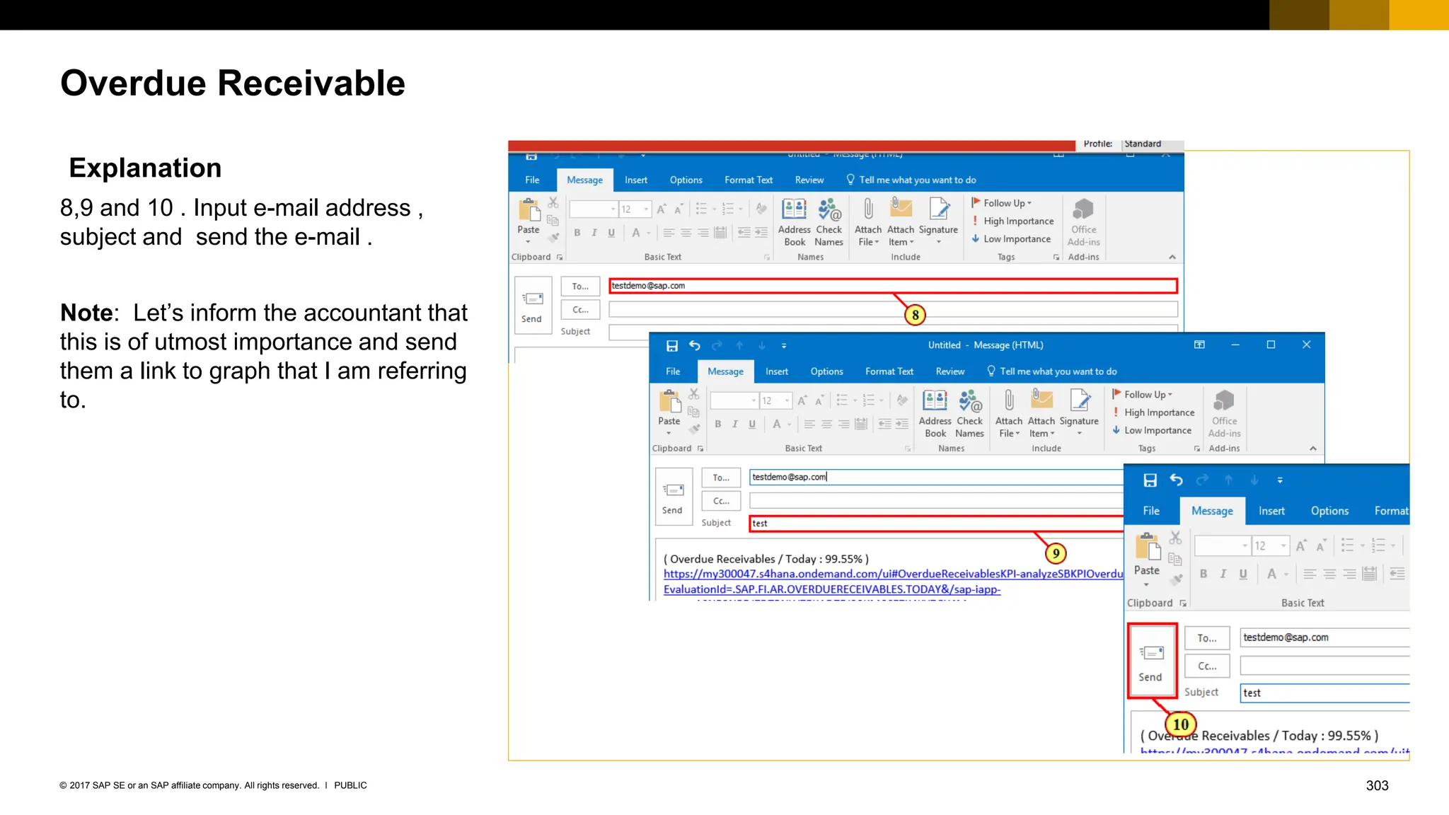 303
PUBLIC
© 2017 SAP SE or an SAP affiliate company. All rights reserved. ǀ
Overdue Receivable
Explanation
8,9 and 10 . Input e-mail address ,
subject and send the e-mail .
Note: Let’s inform the accountant that
this is of utmost importance and send
them a link to graph that I am referring
to.
 