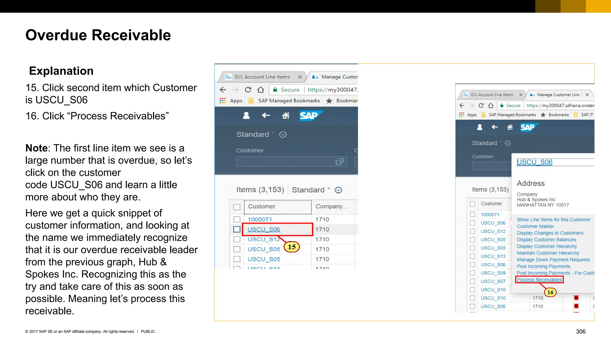 306
PUBLIC
© 2017 SAP SE or an SAP affiliate company. All rights reserved. ǀ
Overdue Receivable
Explanation
15. Click second item which Customer
is USCU_S06
16. Click “Process Receivables”
Note: The first line item we see is a
large number that is overdue, so let’s
click on the customer
code USCU_S06 and learn a little
more about who they are.
Here we get a quick snippet of
customer information, and looking at
the name we immediately recognize
that it is our overdue receivable leader
from the previous graph, Hub &
Spokes Inc. Recognizing this as the
try and take care of this as soon as
possible. Meaning let’s process this
receivable.
 