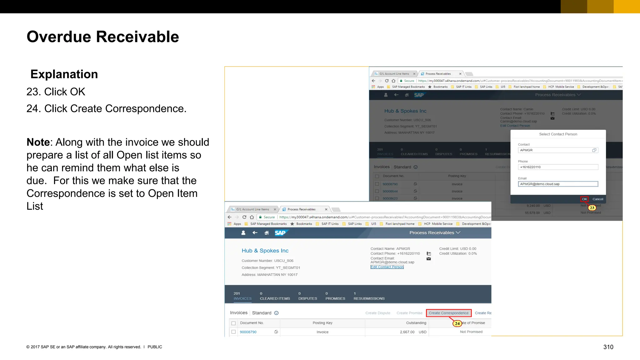 310
PUBLIC
© 2017 SAP SE or an SAP affiliate company. All rights reserved. ǀ
Overdue Receivable
Explanation
23. Click OK
24. Click Create Correspondence.
Note: Along with the invoice we should
prepare a list of all Open list items so
he can remind them what else is
due. For this we make sure that the
Correspondence is set to Open Item
List
 