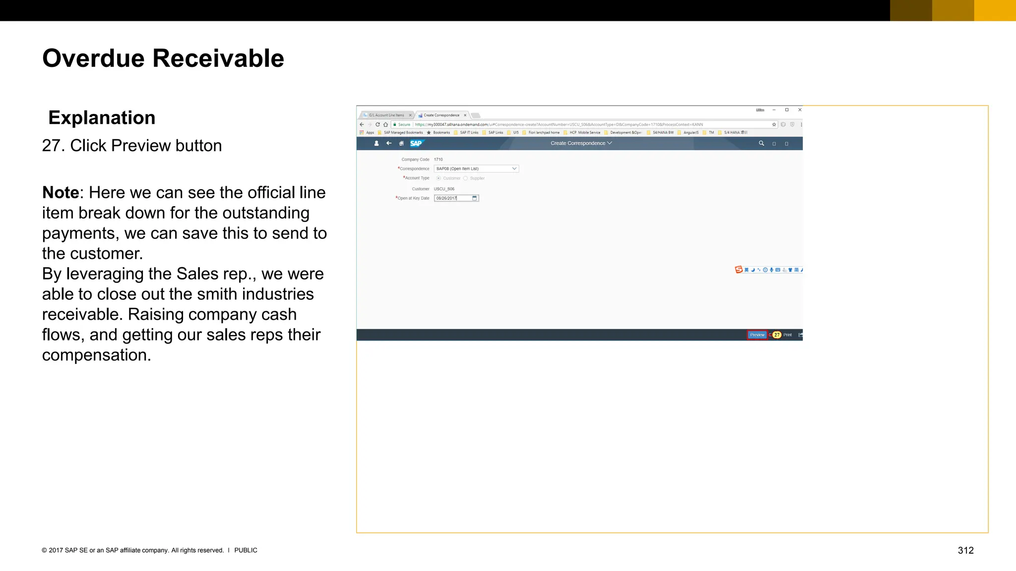 312
PUBLIC
© 2017 SAP SE or an SAP affiliate company. All rights reserved. ǀ
Overdue Receivable
Explanation
27. Click Preview button
Note: Here we can see the official line
item break down for the outstanding
payments, we can save this to send to
the customer.
By leveraging the Sales rep., we were
able to close out the smith industries
receivable. Raising company cash
flows, and getting our sales reps their
compensation.
 