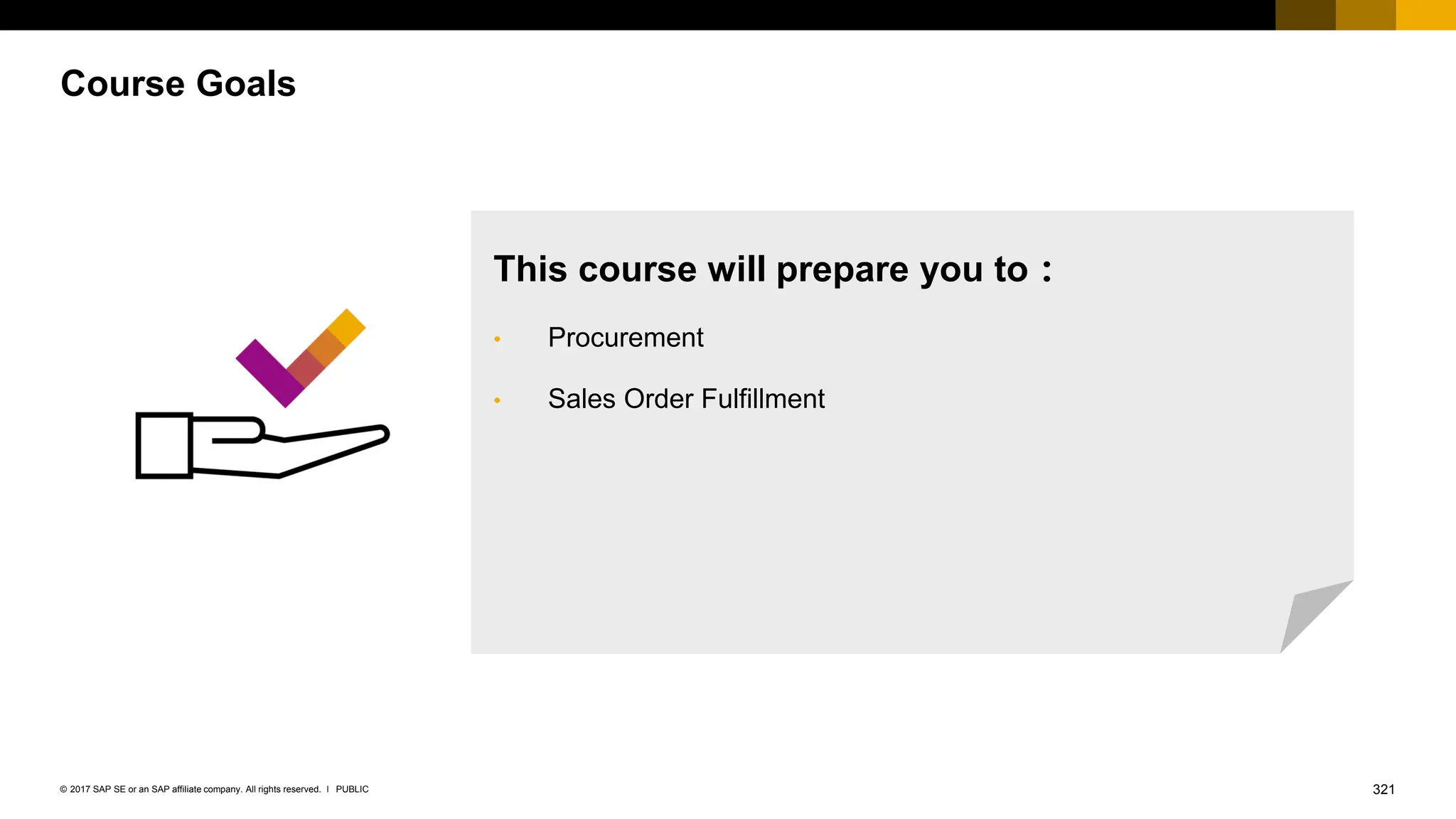 321
PUBLIC
© 2017 SAP SE or an SAP affiliate company. All rights reserved. ǀ
Course Goals
This course will prepare you to：
• Procurement
• Sales Order Fulfillment
 
