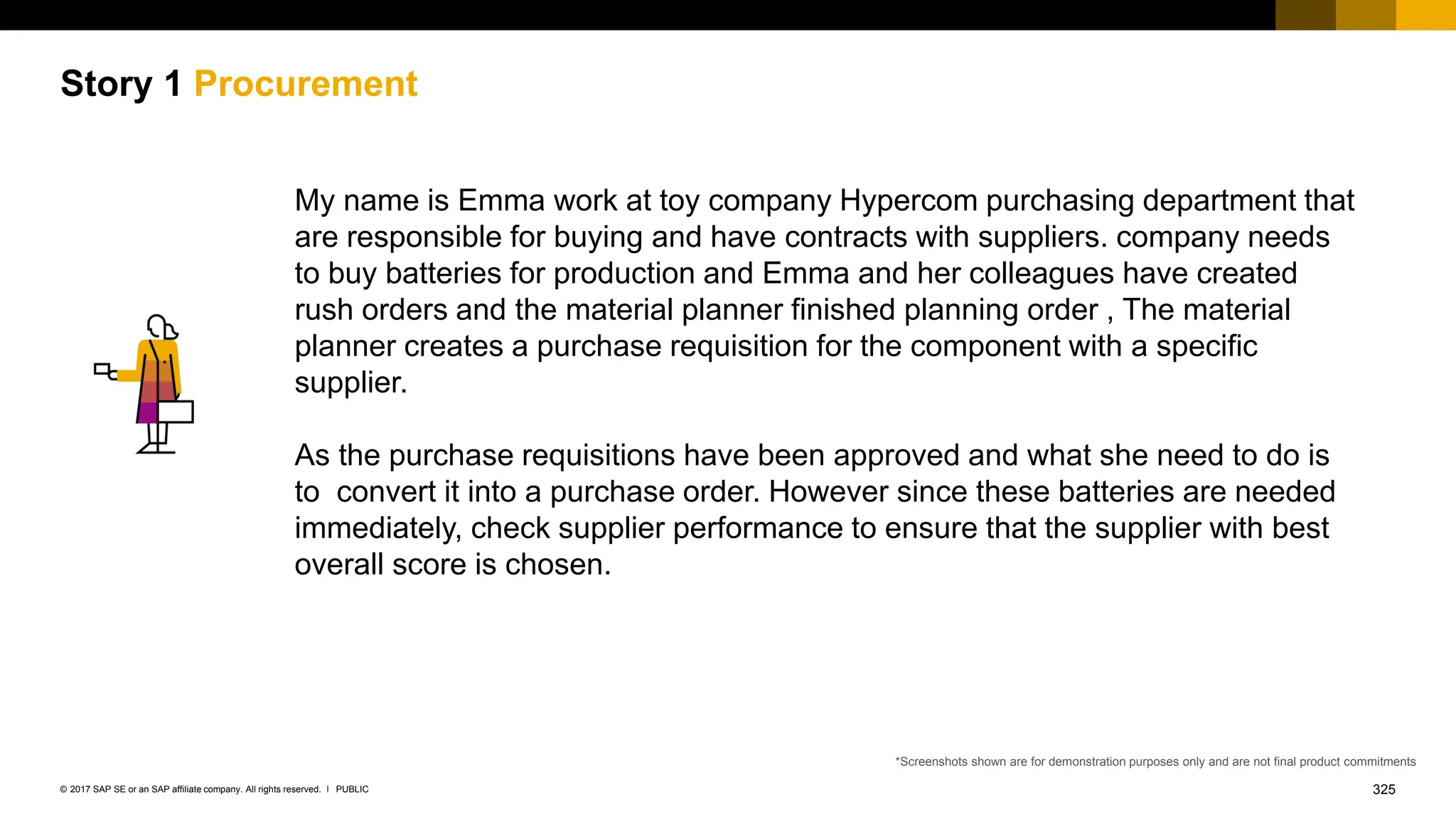 325
PUBLIC
© 2017 SAP SE or an SAP affiliate company. All rights reserved. ǀ
Story 1 Procurement
My name is Emma work at toy company Hypercom purchasing department that
are responsible for buying and have contracts with suppliers. company needs
to buy batteries for production and Emma and her colleagues have created
rush orders and the material planner finished planning order , The material
planner creates a purchase requisition for the component with a specific
supplier.
As the purchase requisitions have been approved and what she need to do is
to convert it into a purchase order. However since these batteries are needed
immediately, check supplier performance to ensure that the supplier with best
overall score is chosen.
*Screenshots shown are for demonstration purposes only and are not final product commitments
 