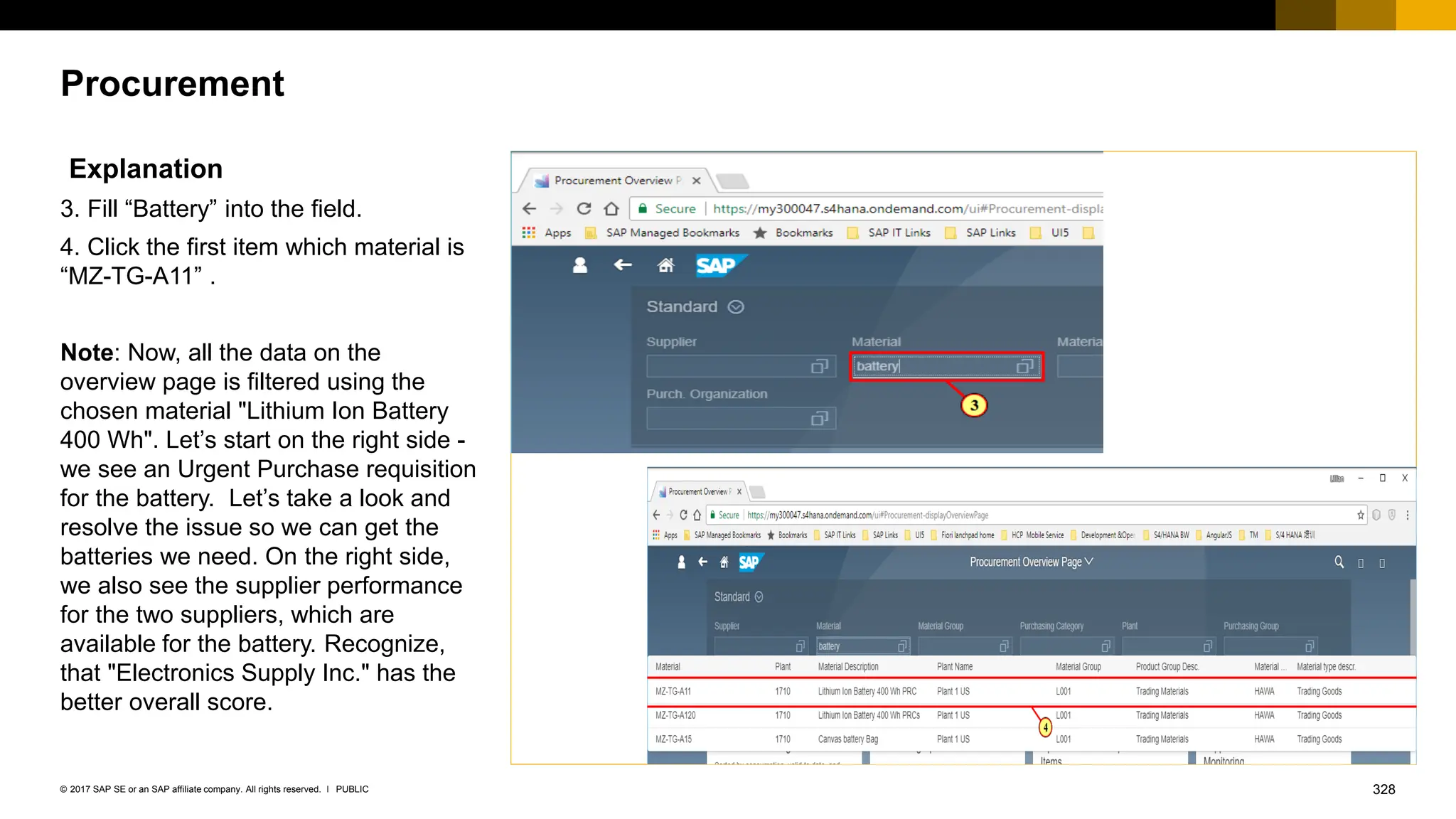 328
PUBLIC
© 2017 SAP SE or an SAP affiliate company. All rights reserved. ǀ
Procurement
Explanation
3. Fill “Battery” into the field.
4. Click the first item which material is
“MZ-TG-A11” .
Note: Now, all the data on the
overview page is filtered using the
chosen material "Lithium Ion Battery
400 Wh". Let’s start on the right side -
we see an Urgent Purchase requisition
for the battery. Let’s take a look and
resolve the issue so we can get the
batteries we need. On the right side,
we also see the supplier performance
for the two suppliers, which are
available for the battery. Recognize,
that "Electronics Supply Inc." has the
better overall score.
 