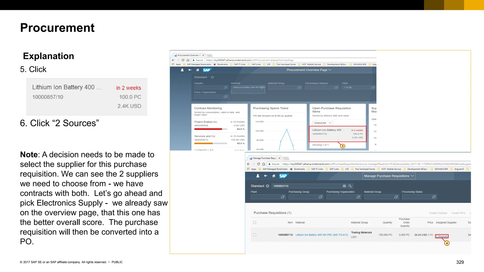 329
PUBLIC
© 2017 SAP SE or an SAP affiliate company. All rights reserved. ǀ
Procurement
Explanation
5. Click
6. Click “2 Sources”
Note: A decision needs to be made to
select the supplier for this purchase
requisition. We can see the 2 suppliers
we need to choose from - we have
contracts with both. Let’s go ahead and
pick Electronics Supply - we already saw
on the overview page, that this one has
the better overall score. The purchase
requisition will then be converted into a
PO.
 