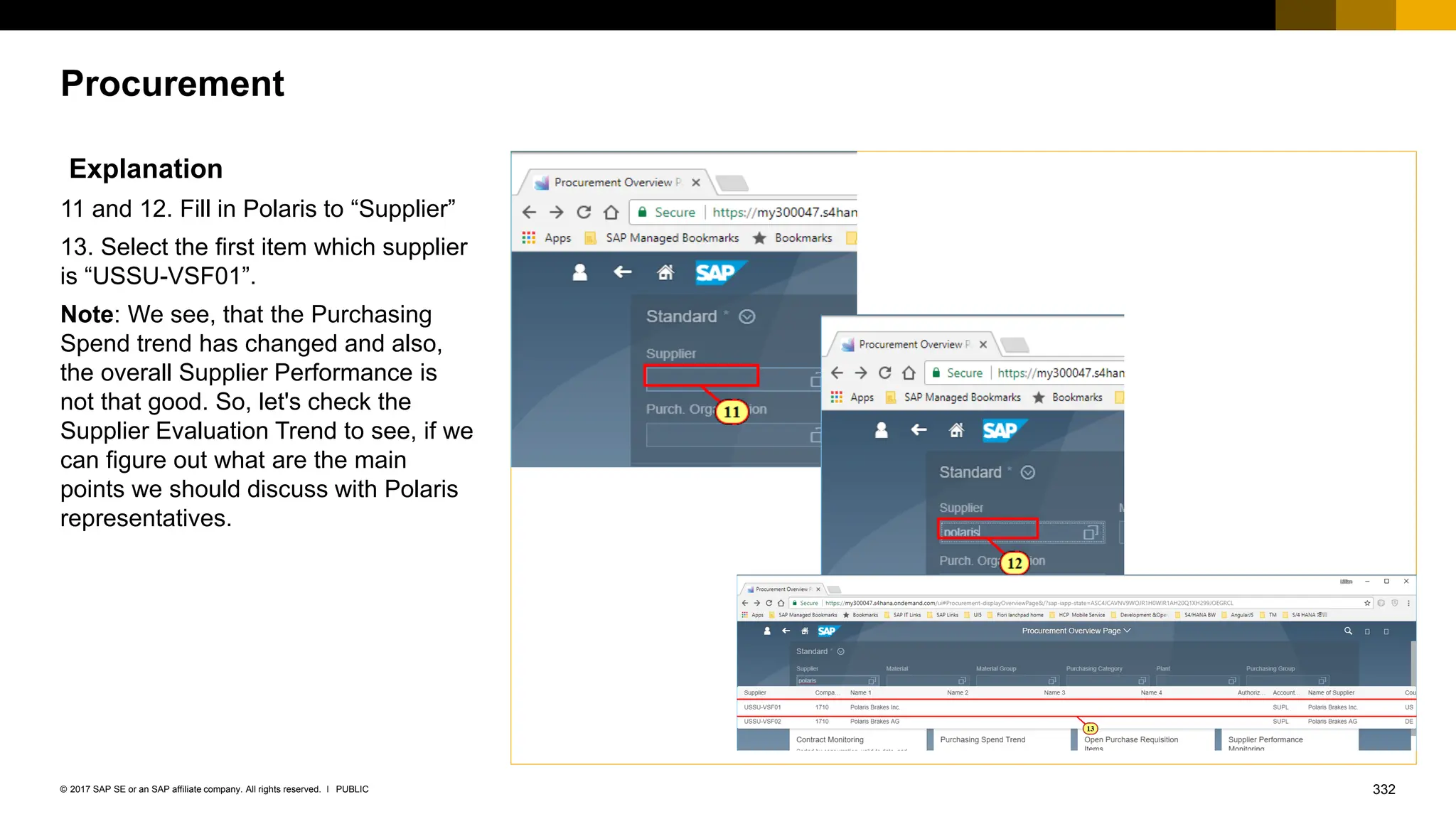 332
PUBLIC
© 2017 SAP SE or an SAP affiliate company. All rights reserved. ǀ
Procurement
Explanation
11 and 12. Fill in Polaris to “Supplier”
13. Select the first item which supplier
is “USSU-VSF01”.
Note: We see, that the Purchasing
Spend trend has changed and also,
the overall Supplier Performance is
not that good. So, let's check the
Supplier Evaluation Trend to see, if we
can figure out what are the main
points we should discuss with Polaris
representatives.
 